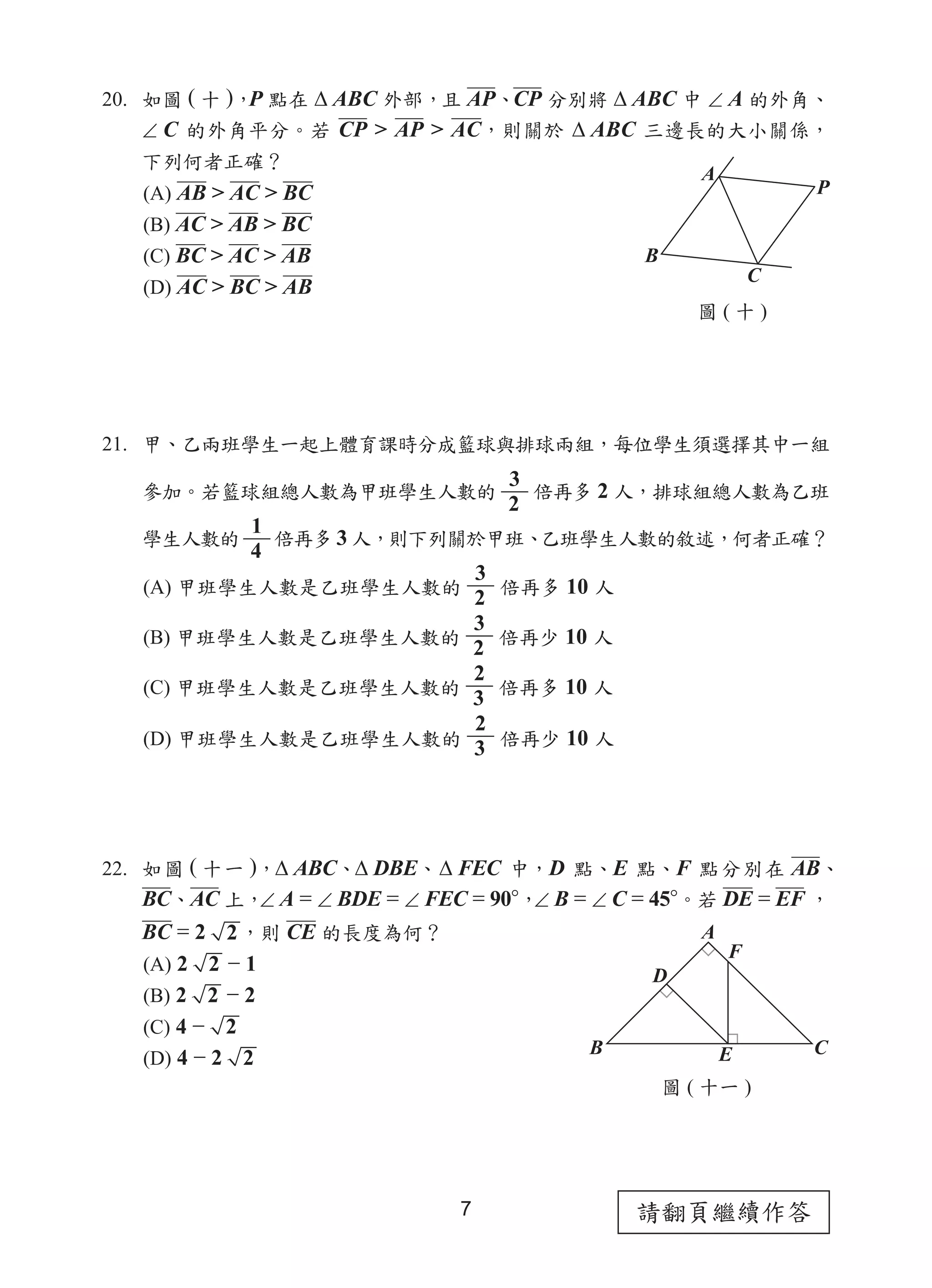 請翻頁繼續作答
7
20. 如圖 ( 十 )，
P 點在 ∆ ABC 外部，且 AP、CP 分別將 ∆ ABC 中 ∠ A 的外角、
∠ C 的外角平分。若 CP > AP > AC，則關於 ∆ ABC 三邊長的大小關係，
下列何者正確？
(A) AB > AC > BC
(B) AC > AB > BC
(C) BC > AC > AB
(D) AC > BC > AB
21. 甲、乙兩班學生一起上體育課時分成籃球與排球兩組，每位學生須選擇其中一組
參加。若籃球組總人數為甲班學生人數的
3
2
倍再多 2 人，排球組總人數為乙班
學生人數的
1
4
倍再多 3 人，則下列關於甲班、乙班學生人數的敘述，何者正確？
(A) 甲班學生人數是乙班學生人數的
3
2
倍再多 10 人
(B) 甲班學生人數是乙班學生人數的
3
2
倍再少 10 人
(C) 甲班學生人數是乙班學生人數的
2
3
倍再多 10 人
(D) 甲班學生人數是乙班學生人數的
2
3 倍再少 10 人
22. 如圖 ( 十一 )，∆ ABC、∆ DBE、∆ FEC 中，D 點、E 點、F 點分別在 AB、
BC、AC 上，
∠ A = ∠ BDE = ∠ FEC = 90°，
∠ B = ∠ C = 45°。若 DE = EF ，
BC = 2 2，則 CE 的長度為何？
(A) 2 2 − 1
(B) 2 2 − 2
(C) 4 − 2
(D) 4 − 2 2
圖 ( 十 )
A
C
B
P
圖 ( 十一 )
A
C
B E
D
F
 