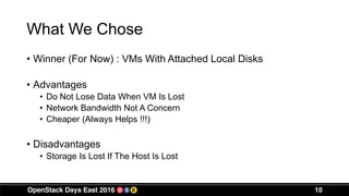What We Chose
• Winner (For Now) : VMs With Attached Local Disks
• Advantages
• Do Not Lose Data When VM Is Lost
• Network Bandwidth Not A Concern
• Cheaper (Always Helps !!!)
• Disadvantages
• Storage Is Lost If The Host Is Lost
10
 