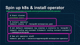 Spin up k8s & install operator
# Start cluster
minikube start
# Install operator
kubectl create -f ./mongodb-enterprise.yaml
# set default namespace (op creates & installs to 'mongodb')
kubectl config set-context $(kubectl config current-context)
--namespace=mongodb
# See all operator stuff
kubectl get all --selector=app=mongodb-enterprise-operator
https://docs.opsmanager.mongodb.com/current/tutorial/install-k8s-operator/
 