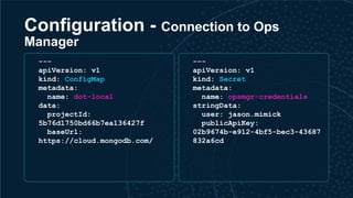 Configuration - Connection to Ops
Manager
---
apiVersion: v1
kind: ConfigMap
metadata:
name: dot-local
data:
projectId:
5b76d1750bd66b7ea136427f
baseUrl:
https://cloud.mongodb.com/
---
apiVersion: v1
kind: Secret
metadata:
name: opsmgr-credentials
stringData:
user: jason.mimick
publicApiKey:
02b9674b-e912-4bf5-bec3-43687
832a6cd
 