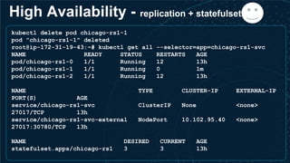 High Availability - replication + statefulset =
kubectl delete pod chicago-rs1-1
pod "chicago-rs1-1" deleted
root@ip-172-31-19-43:~# kubectl get all --selector=app=chicago-rs1-svc
NAME READY STATUS RESTARTS AGE
pod/chicago-rs1-0 1/1 Running 12 13h
pod/chicago-rs1-1 1/1 Running 0 1m
pod/chicago-rs1-2 1/1 Running 12 13h
NAME TYPE CLUSTER-IP EXTERNAL-IP
PORT(S) AGE
service/chicago-rs1-svc ClusterIP None <none>
27017/TCP 13h
service/chicago-rs1-svc-external NodePort 10.102.95.40 <none>
27017:30780/TCP 13h
NAME DESIRED CURRENT AGE
statefulset.apps/chicago-rs1 3 3 13h
 