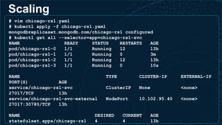 Scaling
# vim chicago-rs1.yaml
# kubectl apply -f chicago-rs1.yaml
mongodbreplicaset.mongodb.com/chicago-rs1 configured
# kubectl get all --selector=app=chicago-rs1-svc
NAME READY STATUS RESTARTS AGE
pod/chicago-rs1-0 1/1 Running 12 13h
pod/chicago-rs1-1 1/1 Running 0 3m
pod/chicago-rs1-2 1/1 Running 12 13h
pod/chicago-rs1-3 1/1 Running 0 10s
NAME TYPE CLUSTER-IP EXTERNAL-IP
PORT(S) AGE
service/chicago-rs1-svc ClusterIP None <none>
27017/TCP 13h
service/chicago-rs1-svc-external NodePort 10.102.95.40 <none>
27017:30780/TCP 13h
NAME DESIRED CURRENT AGE
statefulset.apps/chicago-rs1 4 4 13h
 