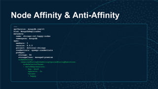 Node Affinity & Anti-Affinity
---
apiVersion: mongodb.com/v1
kind: MongoDbReplicaSet
metadata:
name: chicago-rs1-happy-nodes
namespace: mongodb
spec:
members: 3
version: 4.0.0
project: dotlocal-chicago
credentials: opsmgr-credentials
podSpec:
storage: 5G
storageClass: managed-premium
nodeAffinity:
requiredDuringSchedulingIgnoredDuringExecution:
nodeSelectorTerms:
- matchExpressions:
- key: mood
operator: In
values:
- happy
 