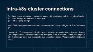 intra-k8s cluster connections
1. Jump into cluster: kubectl exec -it chicago-rs1-0 -- /bin/bash
2. Find mongo binaries - run shell
ps -ef | grep mongo
/var/lib/mongodb-mms-automation/mongodb-linux-x86_64-4.0.0/bin/mon
go
"mongodb://chicago-rs1-0.chicago-rs1-svc.mongodb.svc.cluster.local
,chicago-rs1-1.chicago-rs1-svc.mongodb.svc.cluster.local,chicago-r
s1-2.chicago-rs1-svc.mongodb.svc.cluster.local/?replicaSet=chicago
-rs1"
 