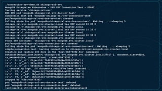 ./connection-srv-demo.sh chicago-rs1-svc
MongoDB Enterprise Kubernetes - DNS SRV Connection Test - START
Testing service 'chicago-rs1-svc'
DNS SRV pod 'mongodb-chicago-rs1-svc-dns-srv-test'
Connection test pod 'mongodb-chicago-rs1-svc-connection-test'
pod/mongodb-chicago-rs1-svc-dns-srv-test created
Polling state for pod 'mongodb-chicago-rs1-svc-dns-srv-test': Waiting ...sleeping 5
chicago-rs1-svc.mongodb.svc.cluster.local has SRV record 10 33 0
chicago-rs1-0.chicago-rs1-svc.mongodb.svc.cluster.local.
chicago-rs1-svc.mongodb.svc.cluster.local has SRV record 10 33 0
chicago-rs1-1.chicago-rs1-svc.mongodb.svc.cluster.local.
chicago-rs1-svc.mongodb.svc.cluster.local has SRV record 10 33 0
chicago-rs1-2.chicago-rs1-svc.mongodb.svc.cluster.local.
Found SRV hostname: 'chicago-rs1-svc.mongodb.svc.cluster.local'
pod/mongodb-chicago-rs1-svc-connection-test created
Polling state for pod 'mongodb-chicago-rs1-svc-connection-test': Waiting ...sleeping 5
simple-connection-test: testing connection to chicago-rs1-svc.mongodb.svc.cluster.local
Creating and reading 100 docs in the 'test-6b676382.foo' namespace
Database(MongoClient(host=['chicago-rs1-svc.mongodb.svc.cluster.local:27017'], document_class=dict,
tz_aware=False, connect=True), u'test-6b676382')
{u'i': 0, u'_id': ObjectId('5b98992c62b04e00014b7d5a')}
{u'i': 1, u'_id': ObjectId('5b98992d62b04e00014b7d5b')}
{u'i': 2, u'_id': ObjectId('5b98992d62b04e00014b7d5c')}
...truncating logs, 100 documents should've been inserted...
{u'i': 97, u'_id': ObjectId('5b98992d62b04e00014b7dbb')}
{u'i': 98, u'_id': ObjectId('5b98992d62b04e00014b7dbc')}
{u'i': 99, u'_id': ObjectId('5b98992d62b04e00014b7dbd')}
Dropped db 'test-6b676382'
pod "mongodb-chicago-rs1-svc-dns-srv-test" deleted
pod "mongodb-chicago-rs1-svc-connection-test" deleted
[ec2-user@ip-172-31-58-143 mongodb-enterprise-kubernetes]$
 