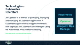 Technologies -
Kubernetes
Operators
An Operator is a method of packaging, deploying
and managing a Kubernetes application. A
Kubernetes application is an application that is
both deployed on Kubernetes and managed using
the Kubernetes APIs and kubectl tooling..
https://www.docker.com/resources/what-container
Kubernetes
MongoDB Ops
Manager
Operator
 