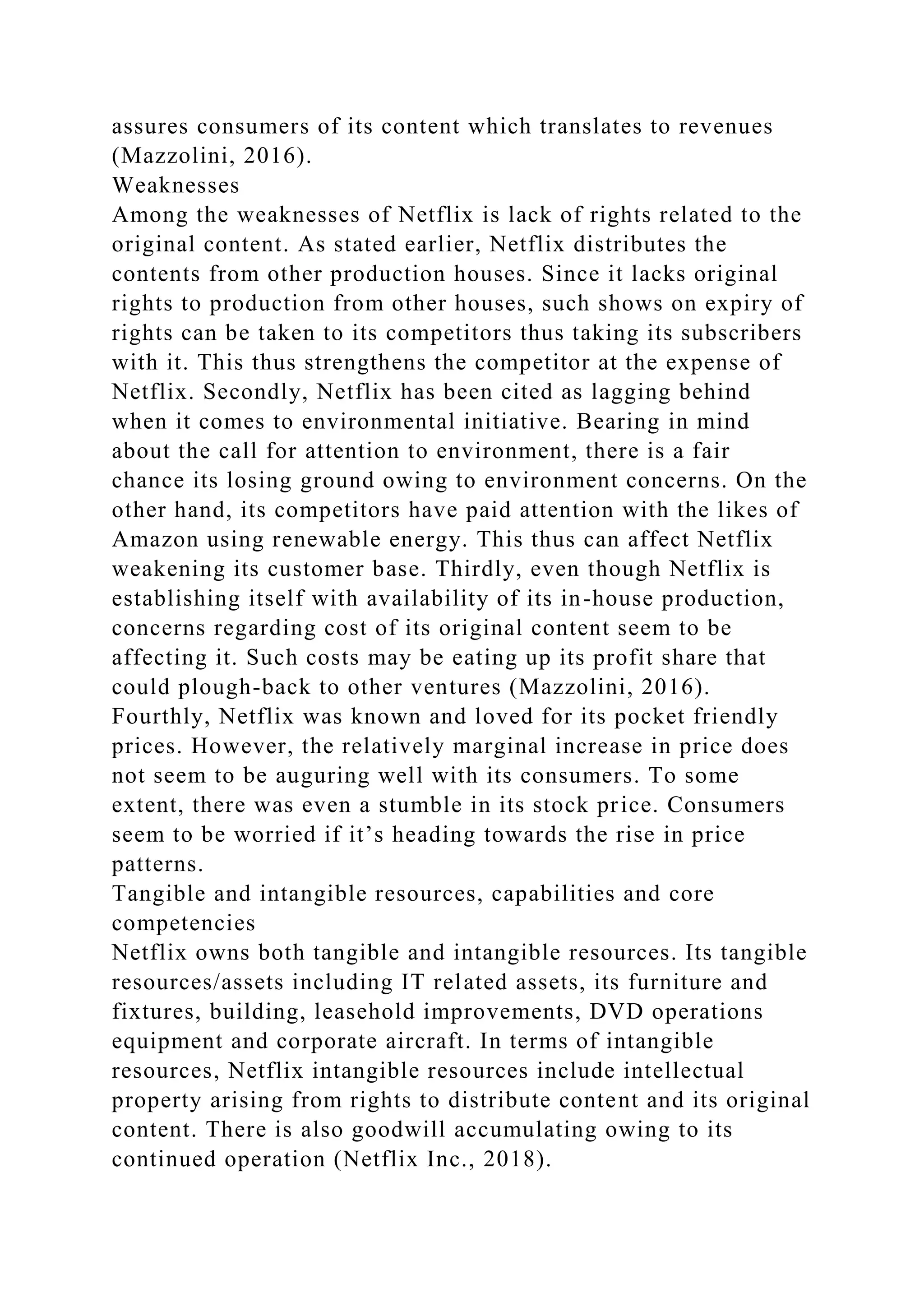 assures consumers of its content which translates to revenues
(Mazzolini, 2016).
Weaknesses
Among the weaknesses of Netflix is lack of rights related to the
original content. As stated earlier, Netflix distributes the
contents from other production houses. Since it lacks original
rights to production from other houses, such shows on expiry of
rights can be taken to its competitors thus taking its subscribers
with it. This thus strengthens the competitor at the expense of
Netflix. Secondly, Netflix has been cited as lagging behind
when it comes to environmental initiative. Bearing in mind
about the call for attention to environment, there is a fair
chance its losing ground owing to environment concerns. On the
other hand, its competitors have paid attention with the likes of
Amazon using renewable energy. This thus can affect Netflix
weakening its customer base. Thirdly, even though Netflix is
establishing itself with availability of its in-house production,
concerns regarding cost of its original content seem to be
affecting it. Such costs may be eating up its profit share that
could plough-back to other ventures (Mazzolini, 2016).
Fourthly, Netflix was known and loved for its pocket friendly
prices. However, the relatively marginal increase in price does
not seem to be auguring well with its consumers. To some
extent, there was even a stumble in its stock price. Consumers
seem to be worried if it’s heading towards the rise in price
patterns.
Tangible and intangible resources, capabilities and core
competencies
Netflix owns both tangible and intangible resources. Its tangible
resources/assets including IT related assets, its furniture and
fixtures, building, leasehold improvements, DVD operations
equipment and corporate aircraft. In terms of intangible
resources, Netflix intangible resources include intellectual
property arising from rights to distribute content and its original
content. There is also goodwill accumulating owing to its
continued operation (Netflix Inc., 2018).
 
