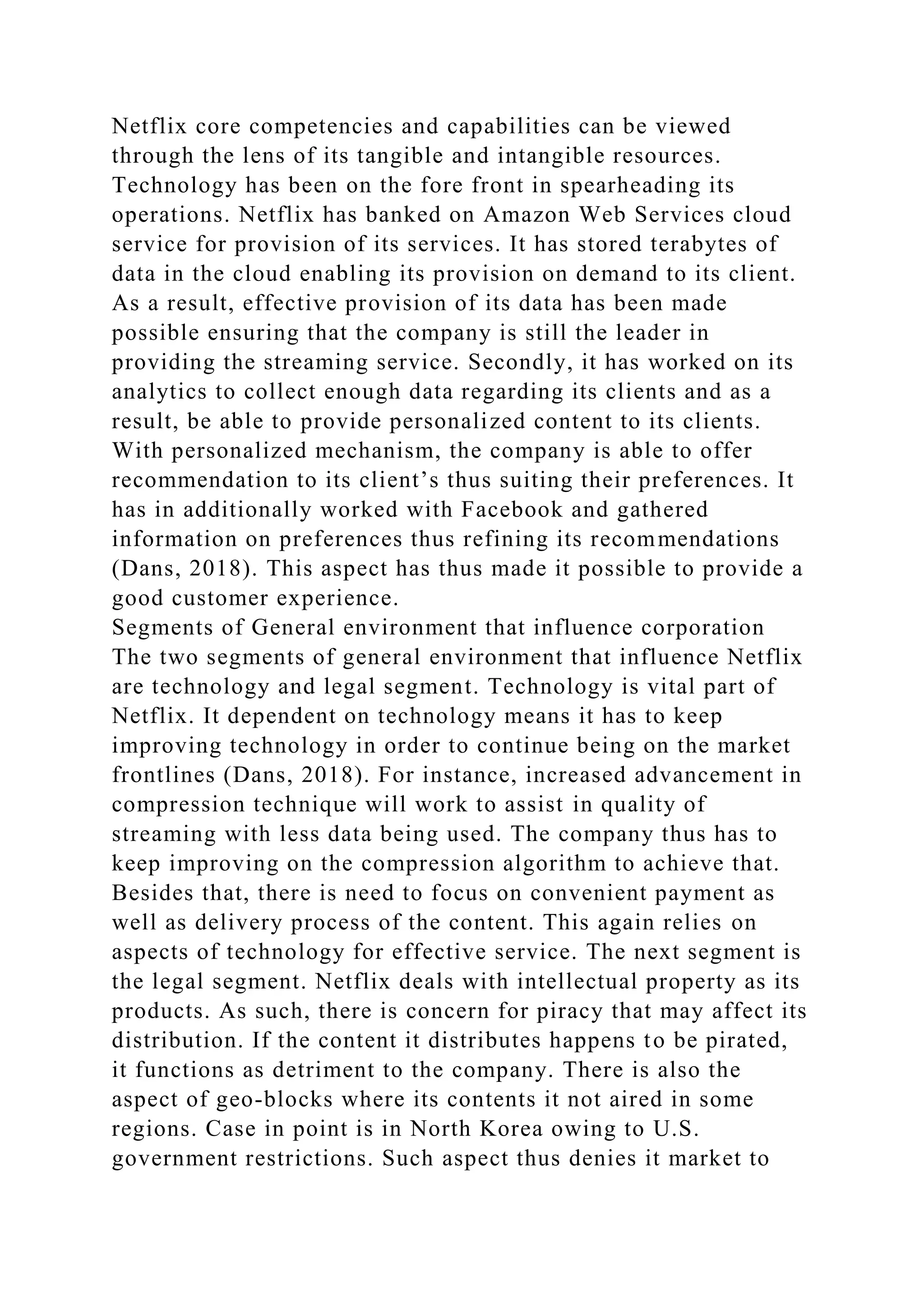 Netflix core competencies and capabilities can be viewed
through the lens of its tangible and intangible resources.
Technology has been on the fore front in spearheading its
operations. Netflix has banked on Amazon Web Services cloud
service for provision of its services. It has stored terabytes of
data in the cloud enabling its provision on demand to its client.
As a result, effective provision of its data has been made
possible ensuring that the company is still the leader in
providing the streaming service. Secondly, it has worked on its
analytics to collect enough data regarding its clients and as a
result, be able to provide personalized content to its clients.
With personalized mechanism, the company is able to offer
recommendation to its client’s thus suiting their preferences. It
has in additionally worked with Facebook and gathered
information on preferences thus refining its recommendations
(Dans, 2018). This aspect has thus made it possible to provide a
good customer experience.
Segments of General environment that influence corporation
The two segments of general environment that influence Netflix
are technology and legal segment. Technology is vital part of
Netflix. It dependent on technology means it has to keep
improving technology in order to continue being on the market
frontlines (Dans, 2018). For instance, increased advancement in
compression technique will work to assist in quality of
streaming with less data being used. The company thus has to
keep improving on the compression algorithm to achieve that.
Besides that, there is need to focus on convenient payment as
well as delivery process of the content. This again relies on
aspects of technology for effective service. The next segment is
the legal segment. Netflix deals with intellectual property as its
products. As such, there is concern for piracy that may affect its
distribution. If the content it distributes happens to be pirated,
it functions as detriment to the company. There is also the
aspect of geo-blocks where its contents it not aired in some
regions. Case in point is in North Korea owing to U.S.
government restrictions. Such aspect thus denies it market to
 