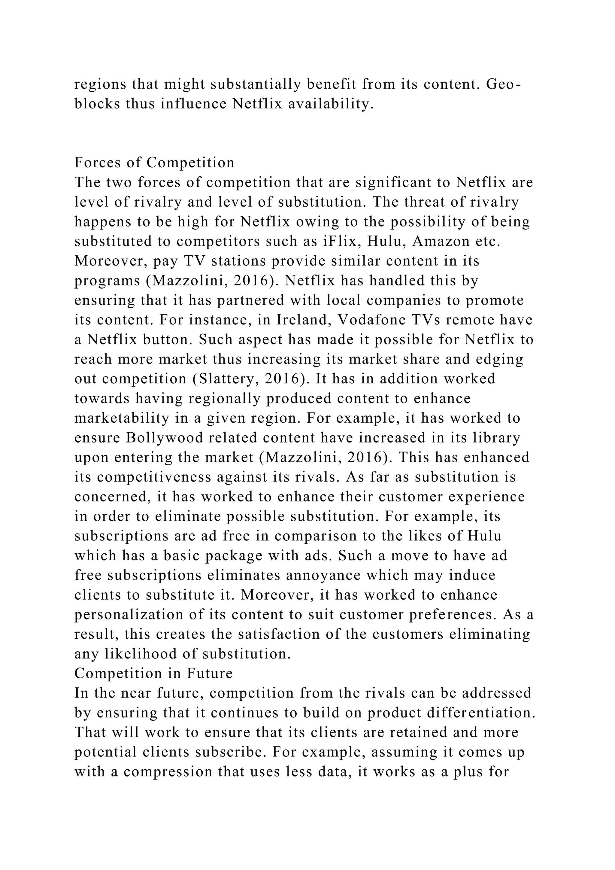 regions that might substantially benefit from its content. Geo-
blocks thus influence Netflix availability.
Forces of Competition
The two forces of competition that are significant to Netflix are
level of rivalry and level of substitution. The threat of rivalry
happens to be high for Netflix owing to the possibility of being
substituted to competitors such as iFlix, Hulu, Amazon etc.
Moreover, pay TV stations provide similar content in its
programs (Mazzolini, 2016). Netflix has handled this by
ensuring that it has partnered with local companies to promote
its content. For instance, in Ireland, Vodafone TVs remote have
a Netflix button. Such aspect has made it possible for Netflix to
reach more market thus increasing its market share and edging
out competition (Slattery, 2016). It has in addition worked
towards having regionally produced content to enhance
marketability in a given region. For example, it has worked to
ensure Bollywood related content have increased in its library
upon entering the market (Mazzolini, 2016). This has enhanced
its competitiveness against its rivals. As far as substitution is
concerned, it has worked to enhance their customer experience
in order to eliminate possible substitution. For example, its
subscriptions are ad free in comparison to the likes of Hulu
which has a basic package with ads. Such a move to have ad
free subscriptions eliminates annoyance which may induce
clients to substitute it. Moreover, it has worked to enhance
personalization of its content to suit customer preferences. As a
result, this creates the satisfaction of the customers eliminating
any likelihood of substitution.
Competition in Future
In the near future, competition from the rivals can be addressed
by ensuring that it continues to build on product differentiation.
That will work to ensure that its clients are retained and more
potential clients subscribe. For example, assuming it comes up
with a compression that uses less data, it works as a plus for
 