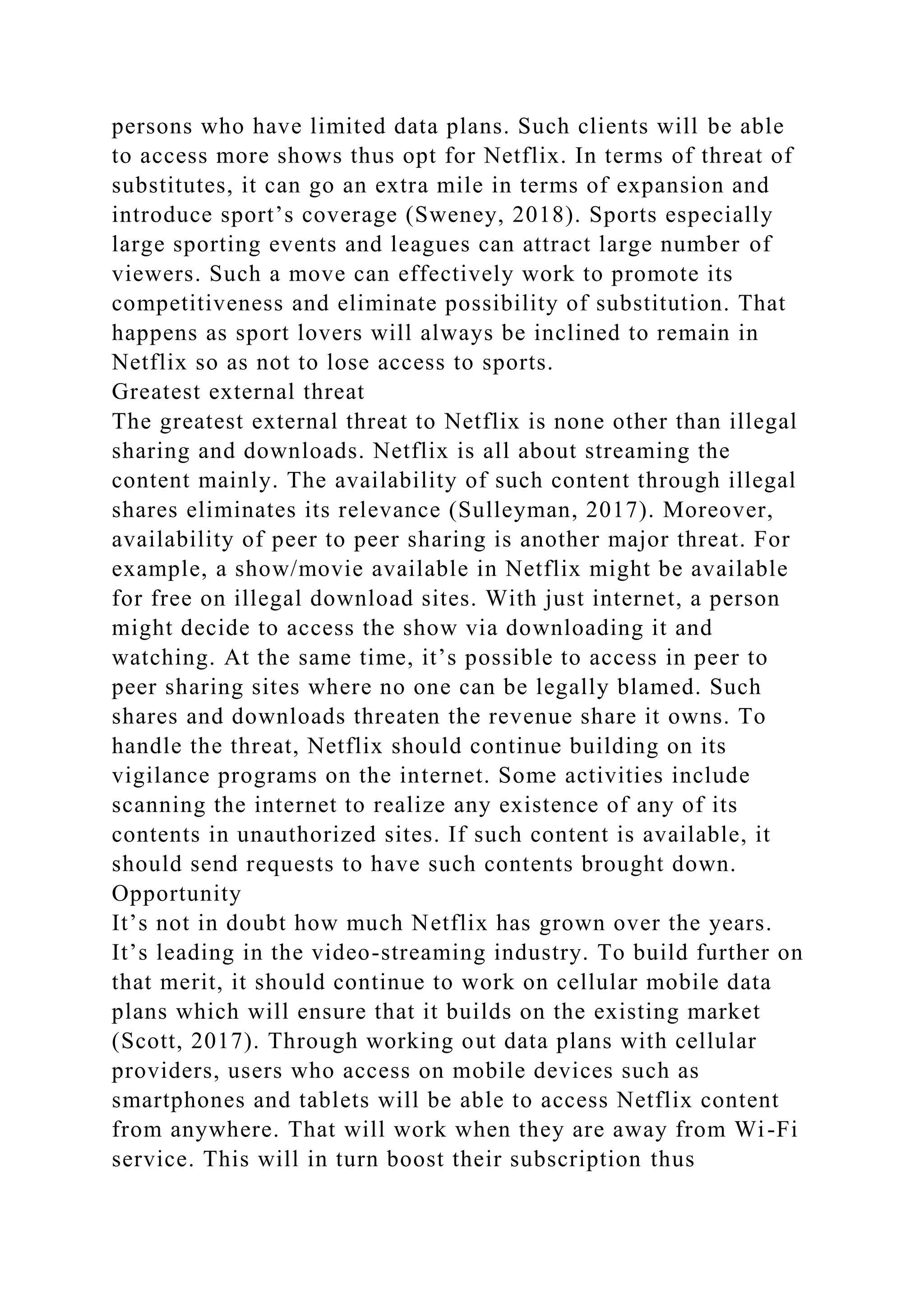 persons who have limited data plans. Such clients will be able
to access more shows thus opt for Netflix. In terms of threat of
substitutes, it can go an extra mile in terms of expansion and
introduce sport’s coverage (Sweney, 2018). Sports especially
large sporting events and leagues can attract large number of
viewers. Such a move can effectively work to promote its
competitiveness and eliminate possibility of substitution. That
happens as sport lovers will always be inclined to remain in
Netflix so as not to lose access to sports.
Greatest external threat
The greatest external threat to Netflix is none other than illegal
sharing and downloads. Netflix is all about streaming the
content mainly. The availability of such content through illegal
shares eliminates its relevance (Sulleyman, 2017). Moreover,
availability of peer to peer sharing is another major threat. For
example, a show/movie available in Netflix might be available
for free on illegal download sites. With just internet, a person
might decide to access the show via downloading it and
watching. At the same time, it’s possible to access in peer to
peer sharing sites where no one can be legally blamed. Such
shares and downloads threaten the revenue share it owns. To
handle the threat, Netflix should continue building on its
vigilance programs on the internet. Some activities include
scanning the internet to realize any existence of any of its
contents in unauthorized sites. If such content is available, it
should send requests to have such contents brought down.
Opportunity
It’s not in doubt how much Netflix has grown over the years.
It’s leading in the video-streaming industry. To build further on
that merit, it should continue to work on cellular mobile data
plans which will ensure that it builds on the existing market
(Scott, 2017). Through working out data plans with cellular
providers, users who access on mobile devices such as
smartphones and tablets will be able to access Netflix content
from anywhere. That will work when they are away from Wi-Fi
service. This will in turn boost their subscription thus
 