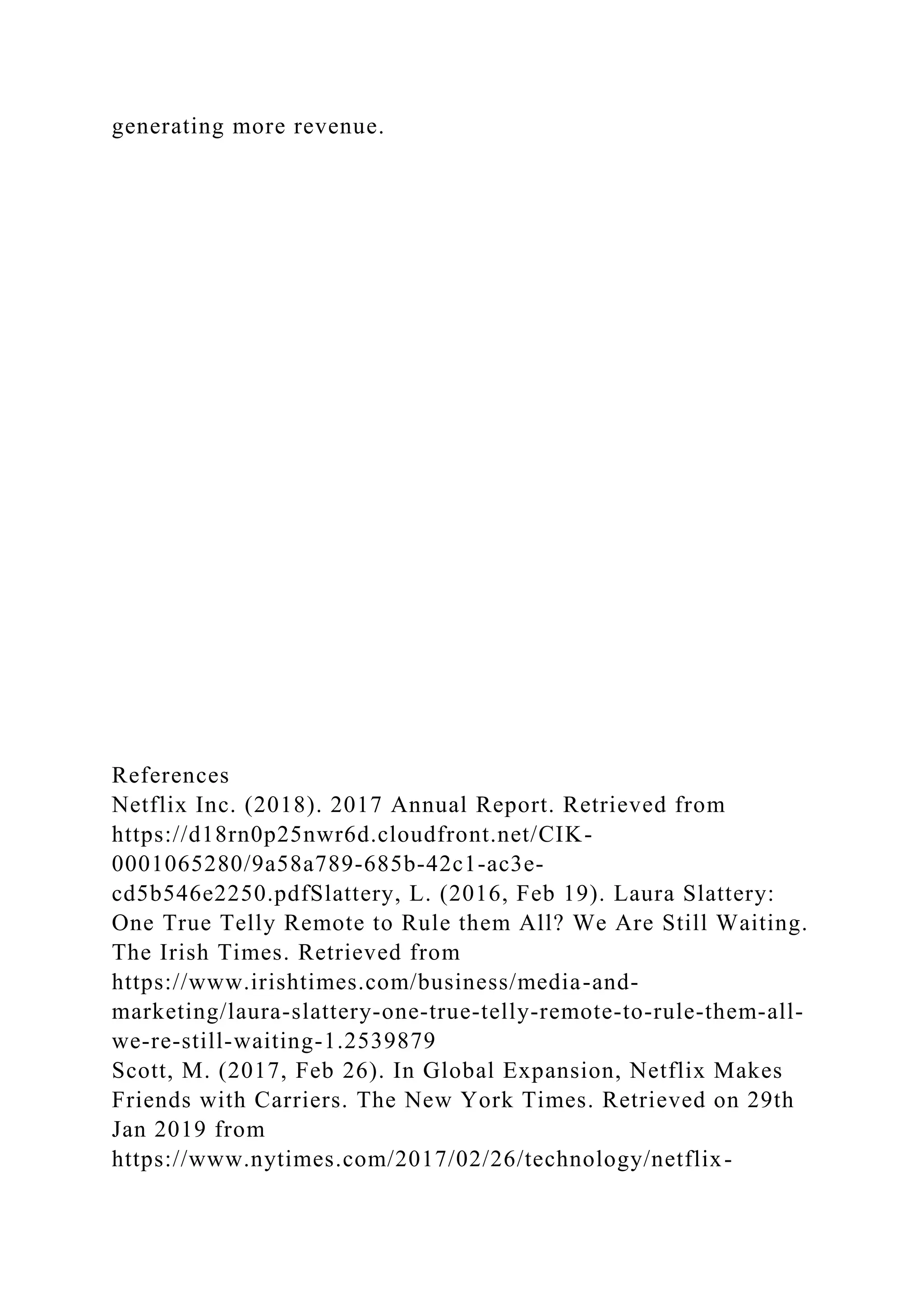 generating more revenue.
References
Netflix Inc. (2018). 2017 Annual Report. Retrieved from
https://d18rn0p25nwr6d.cloudfront.net/CIK-
0001065280/9a58a789-685b-42c1-ac3e-
cd5b546e2250.pdfSlattery, L. (2016, Feb 19). Laura Slattery:
One True Telly Remote to Rule them All? We Are Still Waiting.
The Irish Times. Retrieved from
https://www.irishtimes.com/business/media-and-
marketing/laura-slattery-one-true-telly-remote-to-rule-them-all-
we-re-still-waiting-1.2539879
Scott, M. (2017, Feb 26). In Global Expansion, Netflix Makes
Friends with Carriers. The New York Times. Retrieved on 29th
Jan 2019 from
https://www.nytimes.com/2017/02/26/technology/netflix-
 