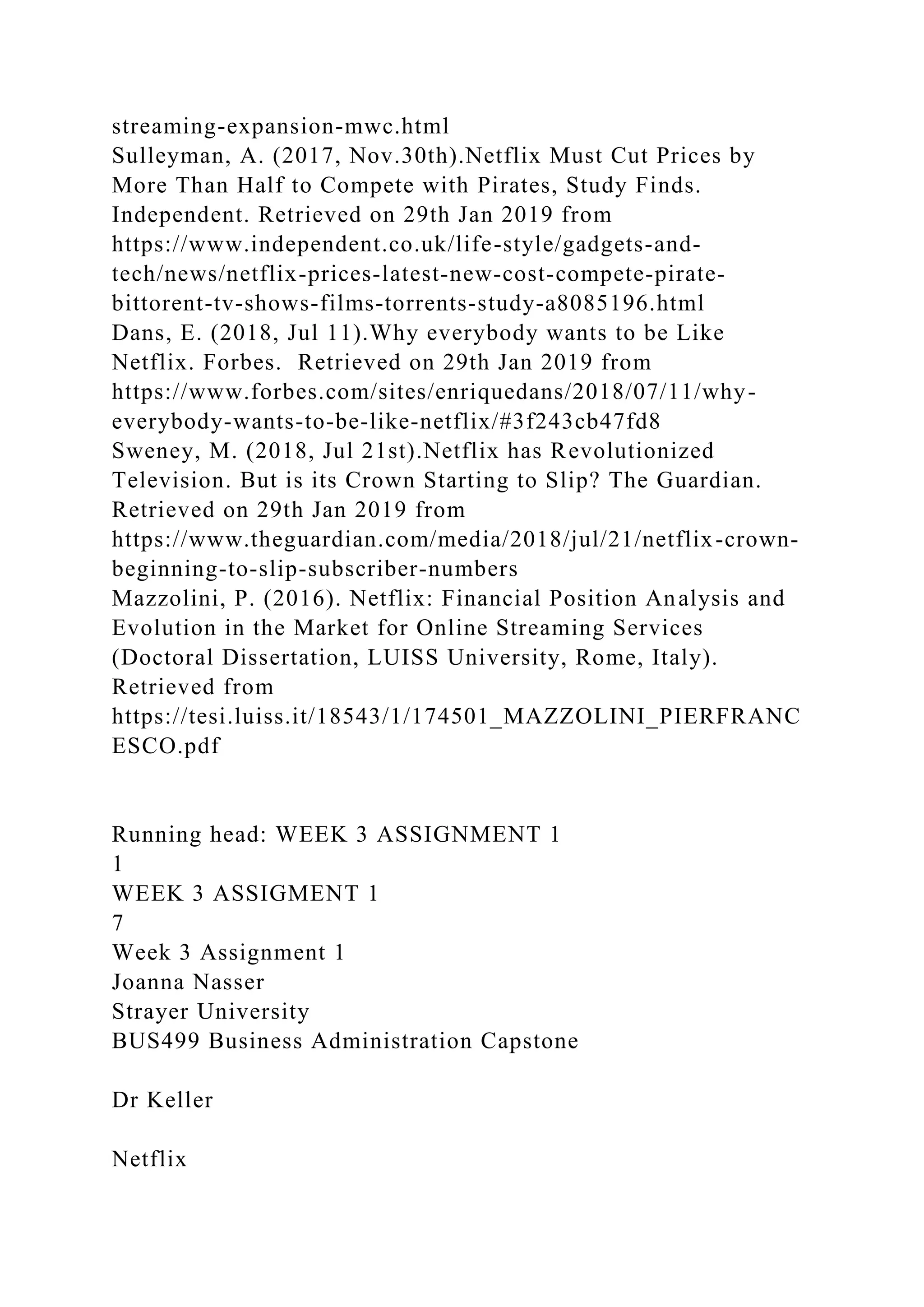 streaming-expansion-mwc.html
Sulleyman, A. (2017, Nov.30th).Netflix Must Cut Prices by
More Than Half to Compete with Pirates, Study Finds.
Independent. Retrieved on 29th Jan 2019 from
https://www.independent.co.uk/life-style/gadgets-and-
tech/news/netflix-prices-latest-new-cost-compete-pirate-
bittorent-tv-shows-films-torrents-study-a8085196.html
Dans, E. (2018, Jul 11).Why everybody wants to be Like
Netflix. Forbes. Retrieved on 29th Jan 2019 from
https://www.forbes.com/sites/enriquedans/2018/07/11/why-
everybody-wants-to-be-like-netflix/#3f243cb47fd8
Sweney, M. (2018, Jul 21st).Netflix has Revolutionized
Television. But is its Crown Starting to Slip? The Guardian.
Retrieved on 29th Jan 2019 from
https://www.theguardian.com/media/2018/jul/21/netflix-crown-
beginning-to-slip-subscriber-numbers
Mazzolini, P. (2016). Netflix: Financial Position Analysis and
Evolution in the Market for Online Streaming Services
(Doctoral Dissertation, LUISS University, Rome, Italy).
Retrieved from
https://tesi.luiss.it/18543/1/174501_MAZZOLINI_PIERFRANC
ESCO.pdf
Running head: WEEK 3 ASSIGNMENT 1
1
WEEK 3 ASSIGMENT 1
7
Week 3 Assignment 1
Joanna Nasser
Strayer University
BUS499 Business Administration Capstone
Dr Keller
Netflix
 