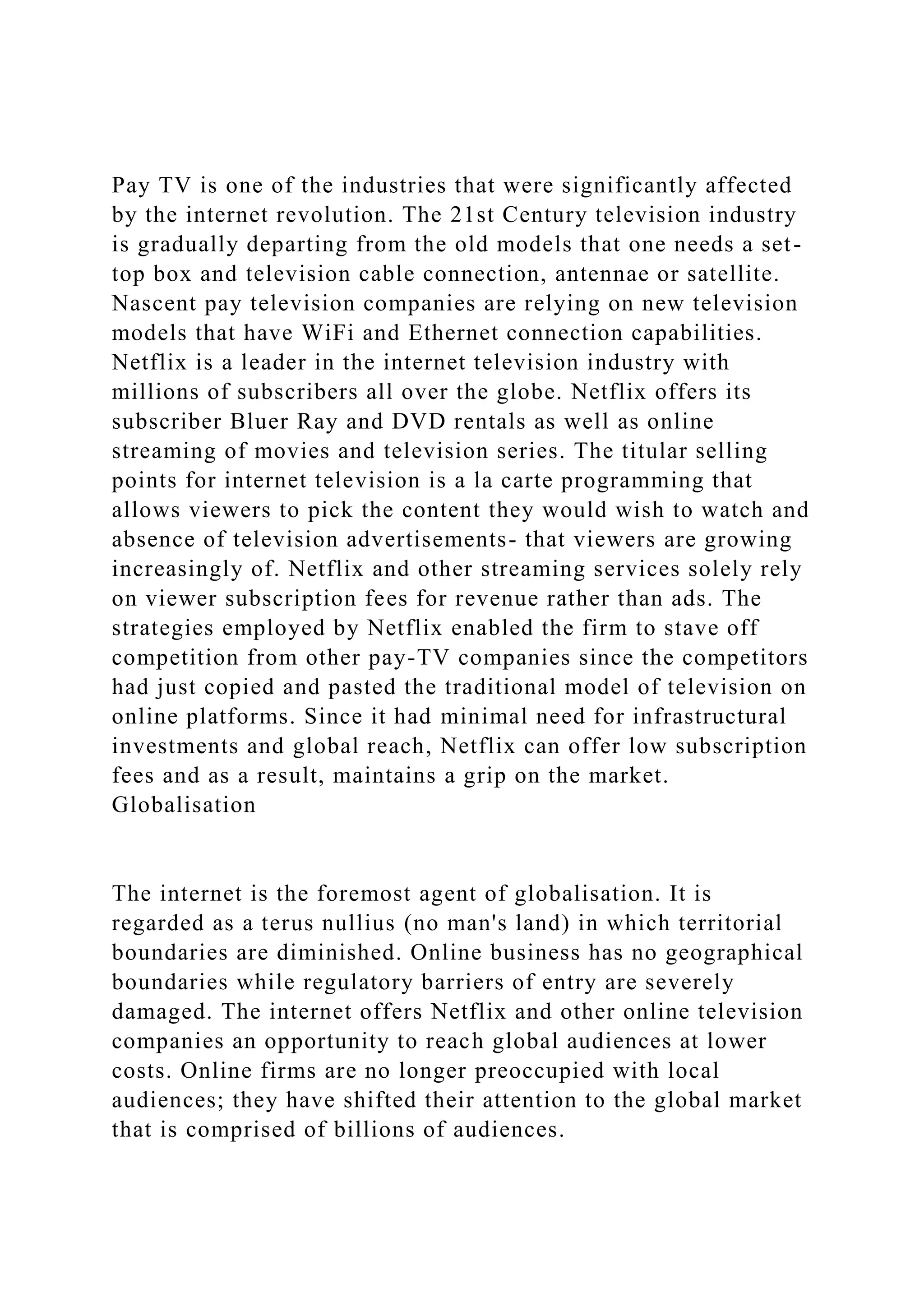 Pay TV is one of the industries that were significantly affected
by the internet revolution. The 21st Century television industry
is gradually departing from the old models that one needs a set-
top box and television cable connection, antennae or satellite.
Nascent pay television companies are relying on new television
models that have WiFi and Ethernet connection capabilities.
Netflix is a leader in the internet television industry with
millions of subscribers all over the globe. Netflix offers its
subscriber Bluer Ray and DVD rentals as well as online
streaming of movies and television series. The titular selling
points for internet television is a la carte programming that
allows viewers to pick the content they would wish to watch and
absence of television advertisements- that viewers are growing
increasingly of. Netflix and other streaming services solely rely
on viewer subscription fees for revenue rather than ads. The
strategies employed by Netflix enabled the firm to stave off
competition from other pay-TV companies since the competitors
had just copied and pasted the traditional model of television on
online platforms. Since it had minimal need for infrastructural
investments and global reach, Netflix can offer low subscription
fees and as a result, maintains a grip on the market.
Globalisation
The internet is the foremost agent of globalisation. It is
regarded as a terus nullius (no man's land) in which territorial
boundaries are diminished. Online business has no geographical
boundaries while regulatory barriers of entry are severely
damaged. The internet offers Netflix and other online television
companies an opportunity to reach global audiences at lower
costs. Online firms are no longer preoccupied with local
audiences; they have shifted their attention to the global market
that is comprised of billions of audiences.
 