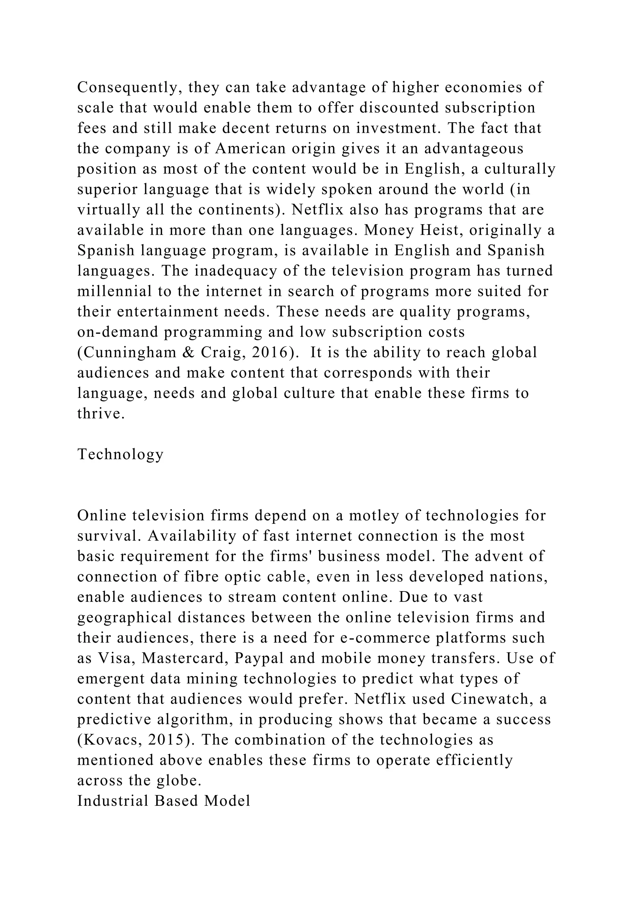 Consequently, they can take advantage of higher economies of
scale that would enable them to offer discounted subscription
fees and still make decent returns on investment. The fact that
the company is of American origin gives it an advantageous
position as most of the content would be in English, a culturally
superior language that is widely spoken around the world (in
virtually all the continents). Netflix also has programs that are
available in more than one languages. Money Heist, originally a
Spanish language program, is available in English and Spanish
languages. The inadequacy of the television program has turned
millennial to the internet in search of programs more suited for
their entertainment needs. These needs are quality programs,
on-demand programming and low subscription costs
(Cunningham & Craig, 2016). It is the ability to reach global
audiences and make content that corresponds with their
language, needs and global culture that enable these firms to
thrive.
Technology
Online television firms depend on a motley of technologies for
survival. Availability of fast internet connection is the most
basic requirement for the firms' business model. The advent of
connection of fibre optic cable, even in less developed nations,
enable audiences to stream content online. Due to vast
geographical distances between the online television firms and
their audiences, there is a need for e-commerce platforms such
as Visa, Mastercard, Paypal and mobile money transfers. Use of
emergent data mining technologies to predict what types of
content that audiences would prefer. Netflix used Cinewatch, a
predictive algorithm, in producing shows that became a success
(Kovacs, 2015). The combination of the technologies as
mentioned above enables these firms to operate efficiently
across the globe.
Industrial Based Model
 