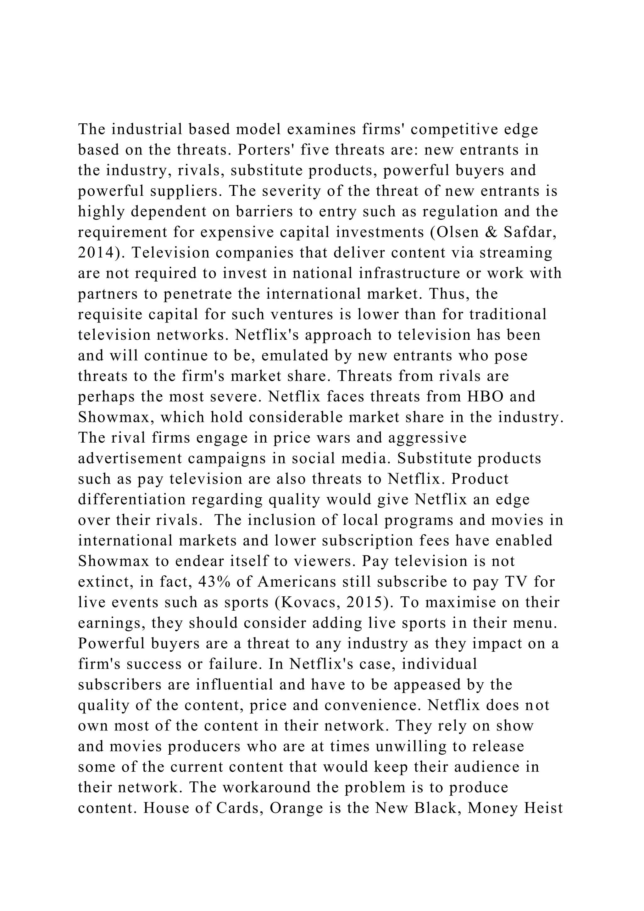 The industrial based model examines firms' competitive edge
based on the threats. Porters' five threats are: new entrants in
the industry, rivals, substitute products, powerful buyers and
powerful suppliers. The severity of the threat of new entrants is
highly dependent on barriers to entry such as regulation and the
requirement for expensive capital investments (Olsen & Safdar,
2014). Television companies that deliver content via streaming
are not required to invest in national infrastructure or work with
partners to penetrate the international market. Thus, the
requisite capital for such ventures is lower than for traditional
television networks. Netflix's approach to television has been
and will continue to be, emulated by new entrants who pose
threats to the firm's market share. Threats from rivals are
perhaps the most severe. Netflix faces threats from HBO and
Showmax, which hold considerable market share in the industry.
The rival firms engage in price wars and aggressive
advertisement campaigns in social media. Substitute products
such as pay television are also threats to Netflix. Product
differentiation regarding quality would give Netflix an edge
over their rivals. The inclusion of local programs and movies in
international markets and lower subscription fees have enabled
Showmax to endear itself to viewers. Pay television is not
extinct, in fact, 43% of Americans still subscribe to pay TV for
live events such as sports (Kovacs, 2015). To maximise on their
earnings, they should consider adding live sports in their menu.
Powerful buyers are a threat to any industry as they impact on a
firm's success or failure. In Netflix's case, individual
subscribers are influential and have to be appeased by the
quality of the content, price and convenience. Netflix does not
own most of the content in their network. They rely on show
and movies producers who are at times unwilling to release
some of the current content that would keep their audience in
their network. The workaround the problem is to produce
content. House of Cards, Orange is the New Black, Money Heist
 