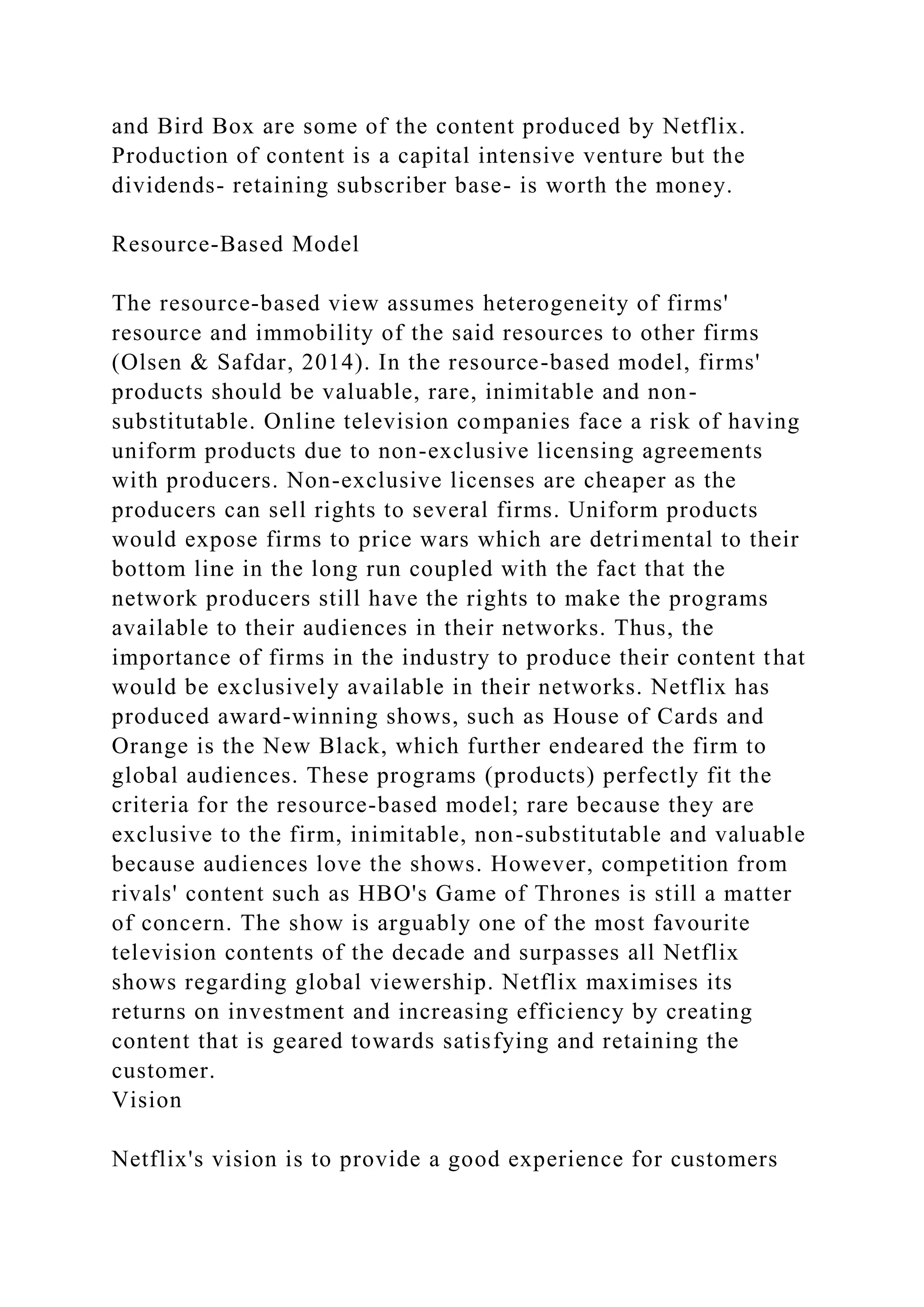 and Bird Box are some of the content produced by Netflix.
Production of content is a capital intensive venture but the
dividends- retaining subscriber base- is worth the money.
Resource-Based Model
The resource-based view assumes heterogeneity of firms'
resource and immobility of the said resources to other firms
(Olsen & Safdar, 2014). In the resource-based model, firms'
products should be valuable, rare, inimitable and non-
substitutable. Online television companies face a risk of having
uniform products due to non-exclusive licensing agreements
with producers. Non-exclusive licenses are cheaper as the
producers can sell rights to several firms. Uniform products
would expose firms to price wars which are detrimental to their
bottom line in the long run coupled with the fact that the
network producers still have the rights to make the programs
available to their audiences in their networks. Thus, the
importance of firms in the industry to produce their content that
would be exclusively available in their networks. Netflix has
produced award-winning shows, such as House of Cards and
Orange is the New Black, which further endeared the firm to
global audiences. These programs (products) perfectly fit the
criteria for the resource-based model; rare because they are
exclusive to the firm, inimitable, non-substitutable and valuable
because audiences love the shows. However, competition from
rivals' content such as HBO's Game of Thrones is still a matter
of concern. The show is arguably one of the most favourite
television contents of the decade and surpasses all Netflix
shows regarding global viewership. Netflix maximises its
returns on investment and increasing efficiency by creating
content that is geared towards satisfying and retaining the
customer.
Vision
Netflix's vision is to provide a good experience for customers
 