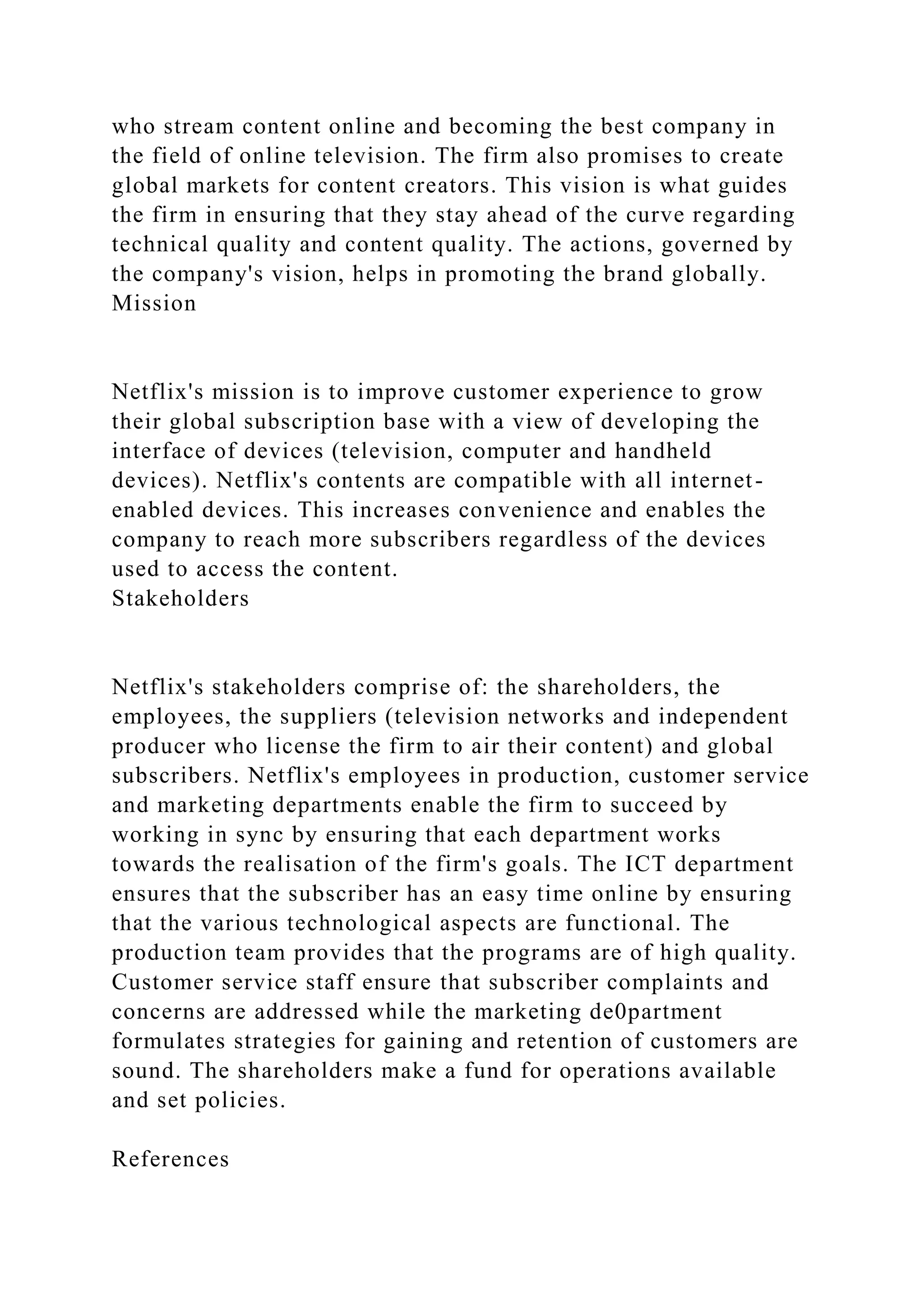 who stream content online and becoming the best company in
the field of online television. The firm also promises to create
global markets for content creators. This vision is what guides
the firm in ensuring that they stay ahead of the curve regarding
technical quality and content quality. The actions, governed by
the company's vision, helps in promoting the brand globally.
Mission
Netflix's mission is to improve customer experience to grow
their global subscription base with a view of developing the
interface of devices (television, computer and handheld
devices). Netflix's contents are compatible with all internet-
enabled devices. This increases convenience and enables the
company to reach more subscribers regardless of the devices
used to access the content.
Stakeholders
Netflix's stakeholders comprise of: the shareholders, the
employees, the suppliers (television networks and independent
producer who license the firm to air their content) and global
subscribers. Netflix's employees in production, customer service
and marketing departments enable the firm to succeed by
working in sync by ensuring that each department works
towards the realisation of the firm's goals. The ICT department
ensures that the subscriber has an easy time online by ensuring
that the various technological aspects are functional. The
production team provides that the programs are of high quality.
Customer service staff ensure that subscriber complaints and
concerns are addressed while the marketing de0partment
formulates strategies for gaining and retention of customers are
sound. The shareholders make a fund for operations available
and set policies.
References
 