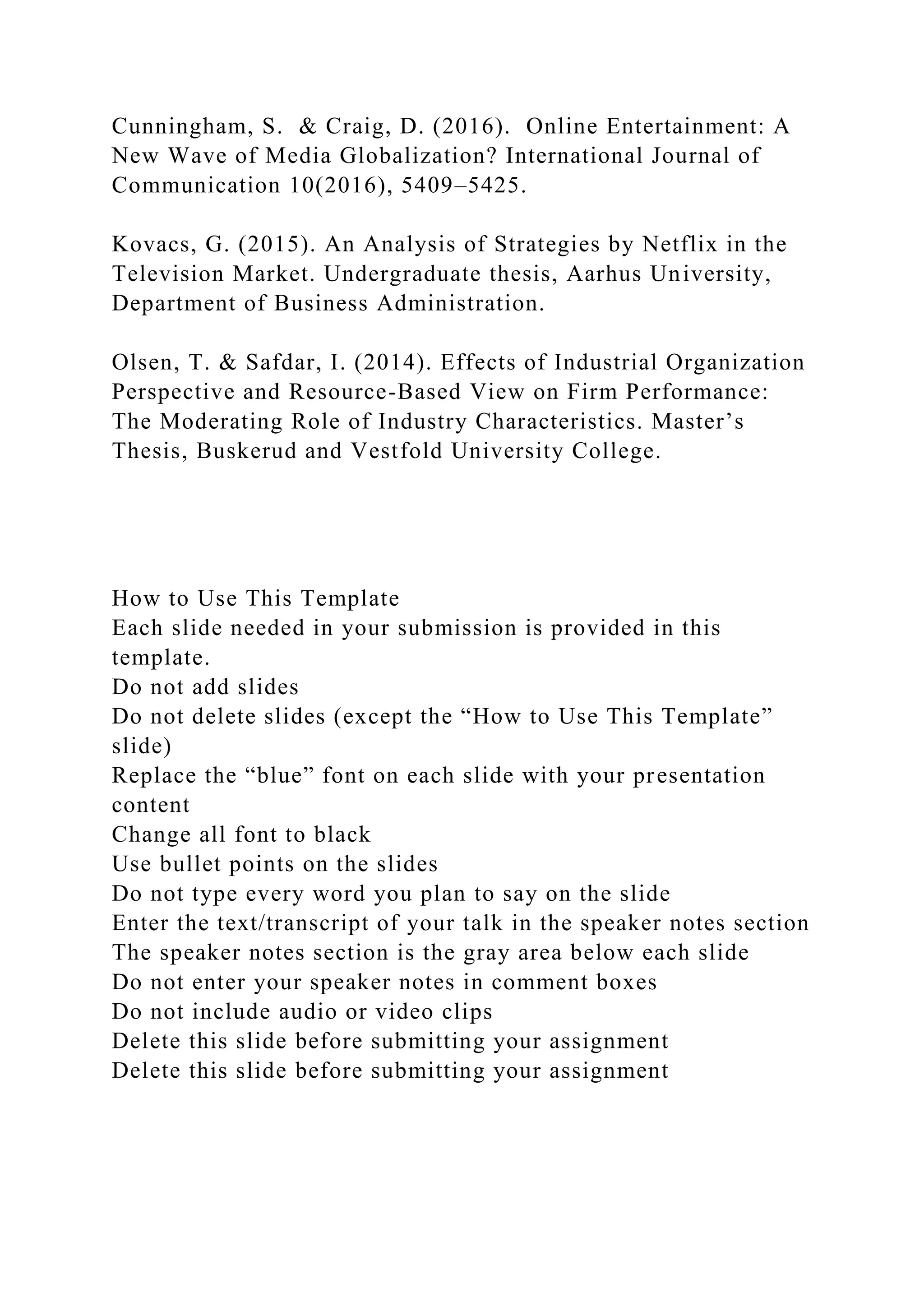 Cunningham, S. & Craig, D. (2016). Online Entertainment: A
New Wave of Media Globalization? International Journal of
Communication 10(2016), 5409–5425.
Kovacs, G. (2015). An Analysis of Strategies by Netflix in the
Television Market. Undergraduate thesis, Aarhus University,
Department of Business Administration.
Olsen, T. & Safdar, I. (2014). Effects of Industrial Organization
Perspective and Resource-Based View on Firm Performance:
The Moderating Role of Industry Characteristics. Master’s
Thesis, Buskerud and Vestfold University College.
How to Use This Template
Each slide needed in your submission is provided in this
template.
Do not add slides
Do not delete slides (except the “How to Use This Template”
slide)
Replace the “blue” font on each slide with your presentation
content
Change all font to black
Use bullet points on the slides
Do not type every word you plan to say on the slide
Enter the text/transcript of your talk in the speaker notes section
The speaker notes section is the gray area below each slide
Do not enter your speaker notes in comment boxes
Do not include audio or video clips
Delete this slide before submitting your assignment
Delete this slide before submitting your assignment
 