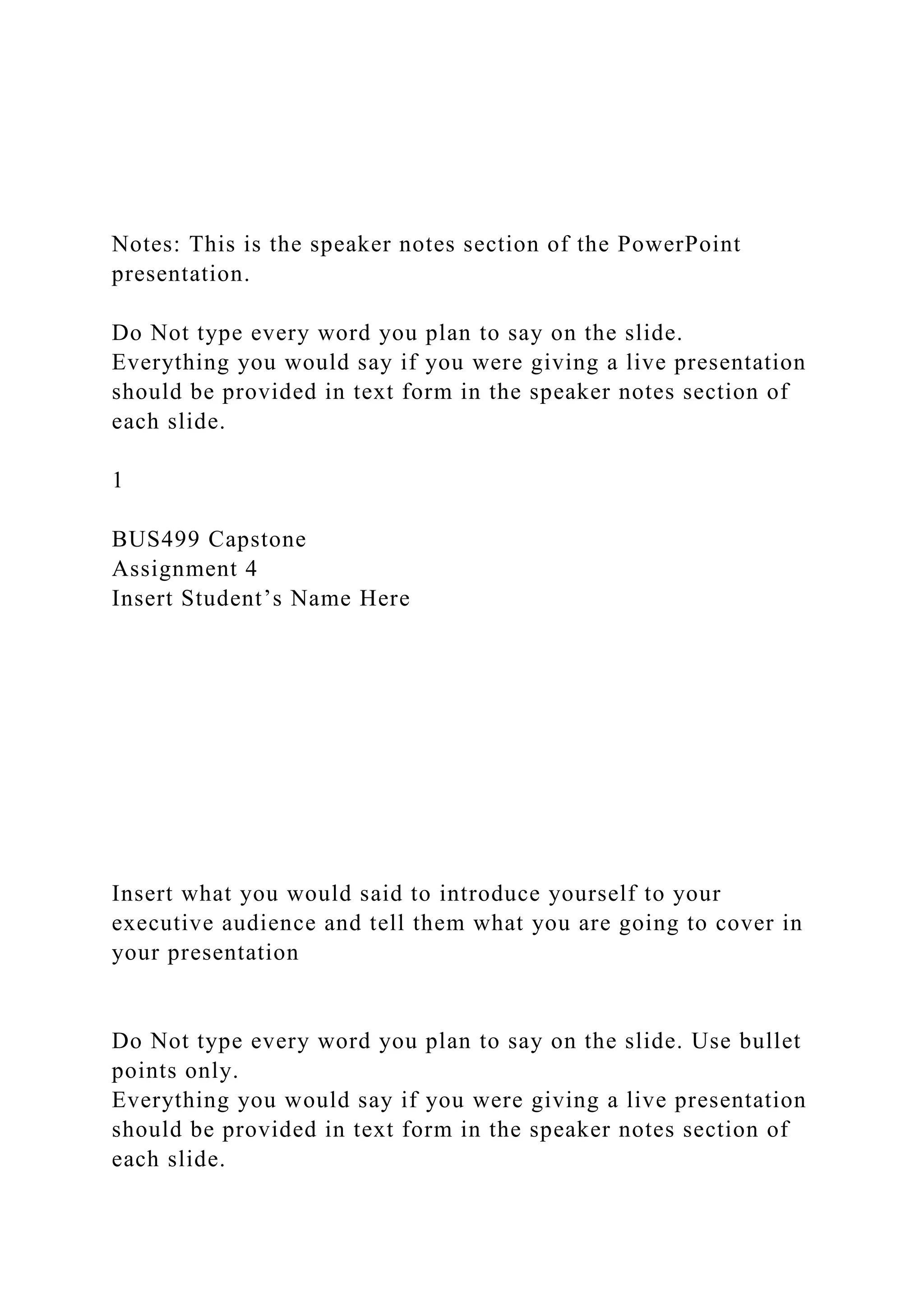 Notes: This is the speaker notes section of the PowerPoint
presentation.
Do Not type every word you plan to say on the slide.
Everything you would say if you were giving a live presentation
should be provided in text form in the speaker notes section of
each slide.
1
BUS499 Capstone
Assignment 4
Insert Student’s Name Here
Insert what you would said to introduce yourself to your
executive audience and tell them what you are going to cover in
your presentation
Do Not type every word you plan to say on the slide. Use bullet
points only.
Everything you would say if you were giving a live presentation
should be provided in text form in the speaker notes section of
each slide.
 