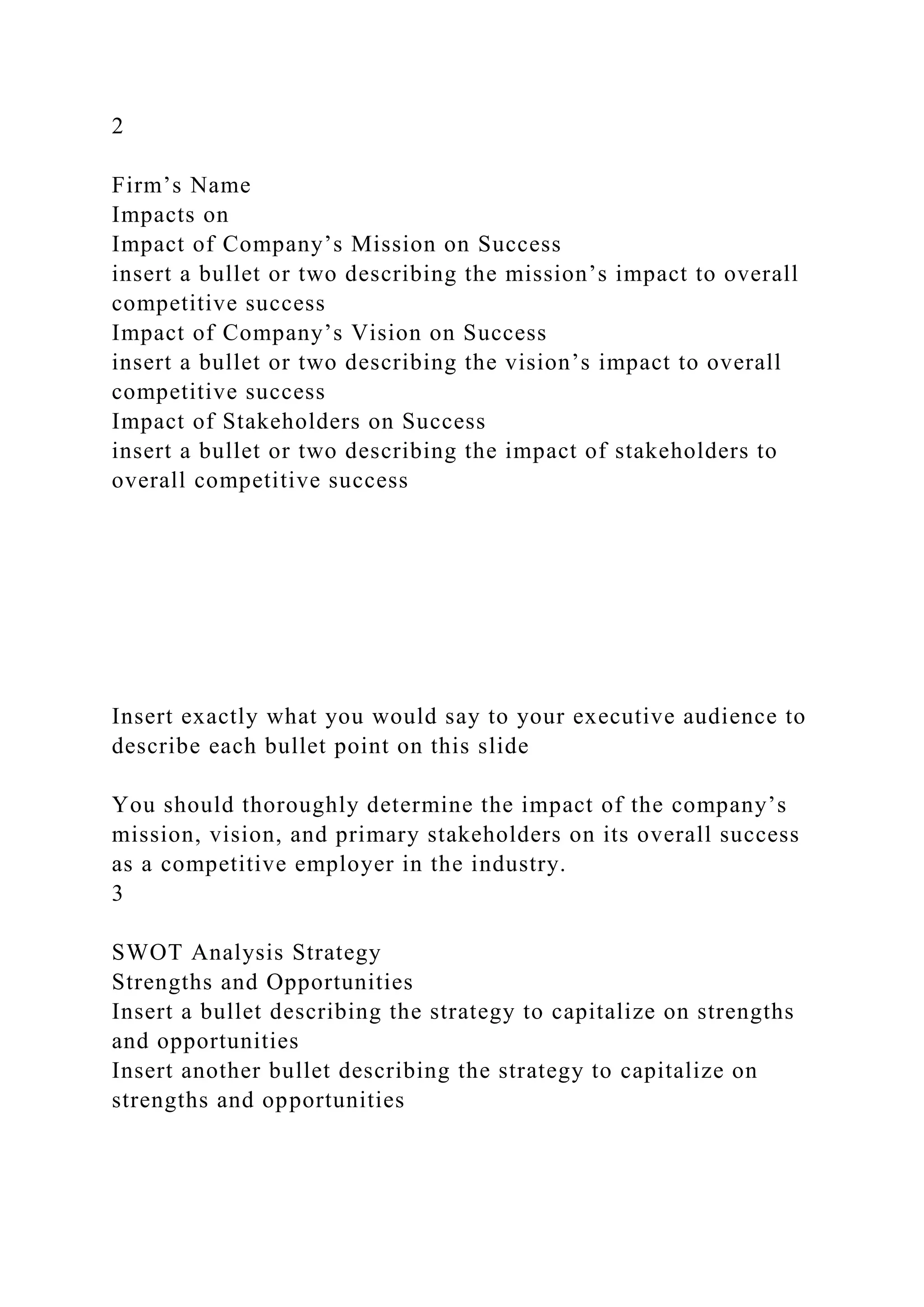 2
Firm’s Name
Impacts on
Impact of Company’s Mission on Success
insert a bullet or two describing the mission’s impact to overall
competitive success
Impact of Company’s Vision on Success
insert a bullet or two describing the vision’s impact to overall
competitive success
Impact of Stakeholders on Success
insert a bullet or two describing the impact of stakeholders to
overall competitive success
Insert exactly what you would say to your executive audience to
describe each bullet point on this slide
You should thoroughly determine the impact of the company’s
mission, vision, and primary stakeholders on its overall success
as a competitive employer in the industry.
3
SWOT Analysis Strategy
Strengths and Opportunities
Insert a bullet describing the strategy to capitalize on strengths
and opportunities
Insert another bullet describing the strategy to capitalize on
strengths and opportunities
 