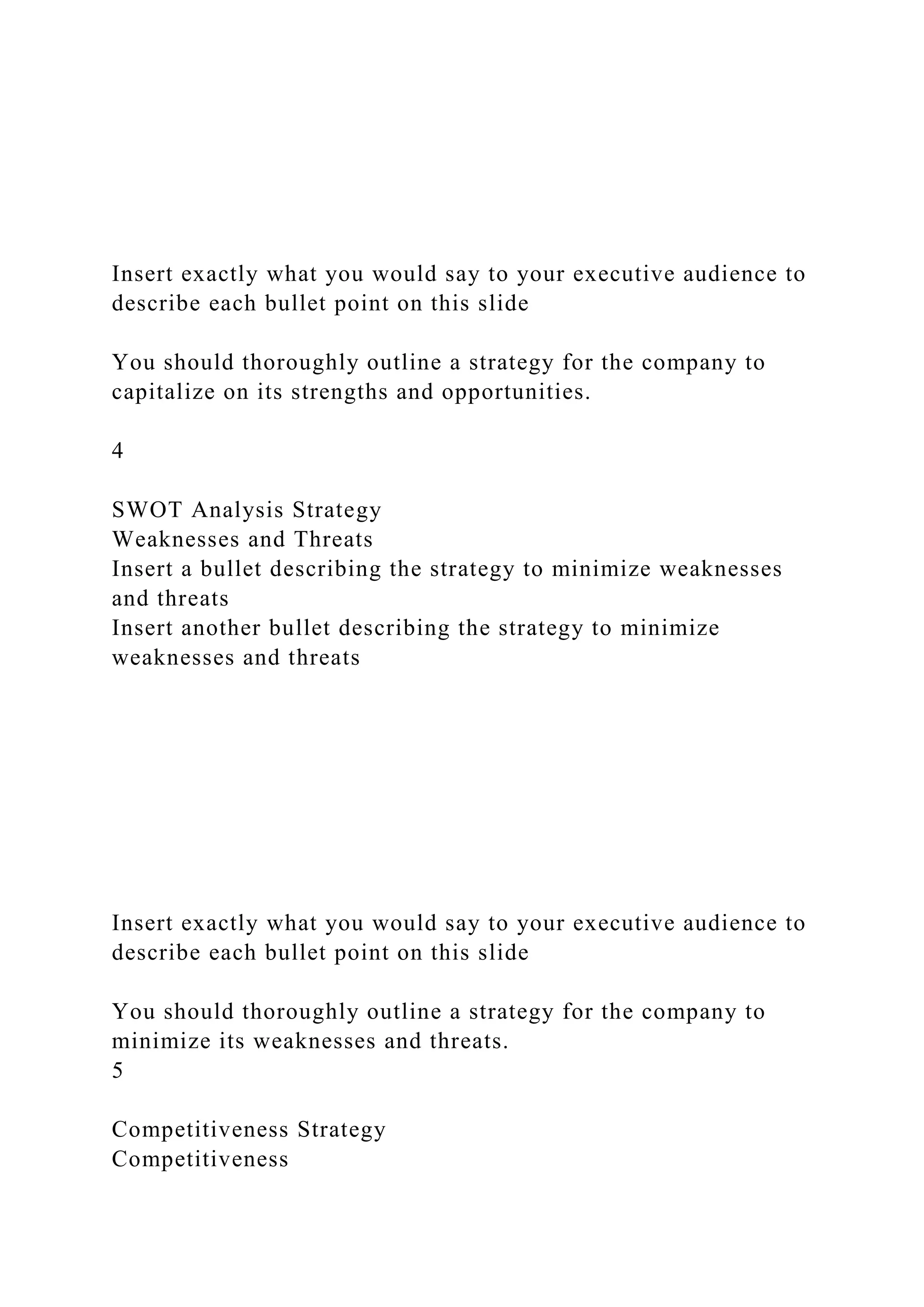 Insert exactly what you would say to your executive audience to
describe each bullet point on this slide
You should thoroughly outline a strategy for the company to
capitalize on its strengths and opportunities.
4
SWOT Analysis Strategy
Weaknesses and Threats
Insert a bullet describing the strategy to minimize weaknesses
and threats
Insert another bullet describing the strategy to minimize
weaknesses and threats
Insert exactly what you would say to your executive audience to
describe each bullet point on this slide
You should thoroughly outline a strategy for the company to
minimize its weaknesses and threats.
5
Competitiveness Strategy
Competitiveness
 