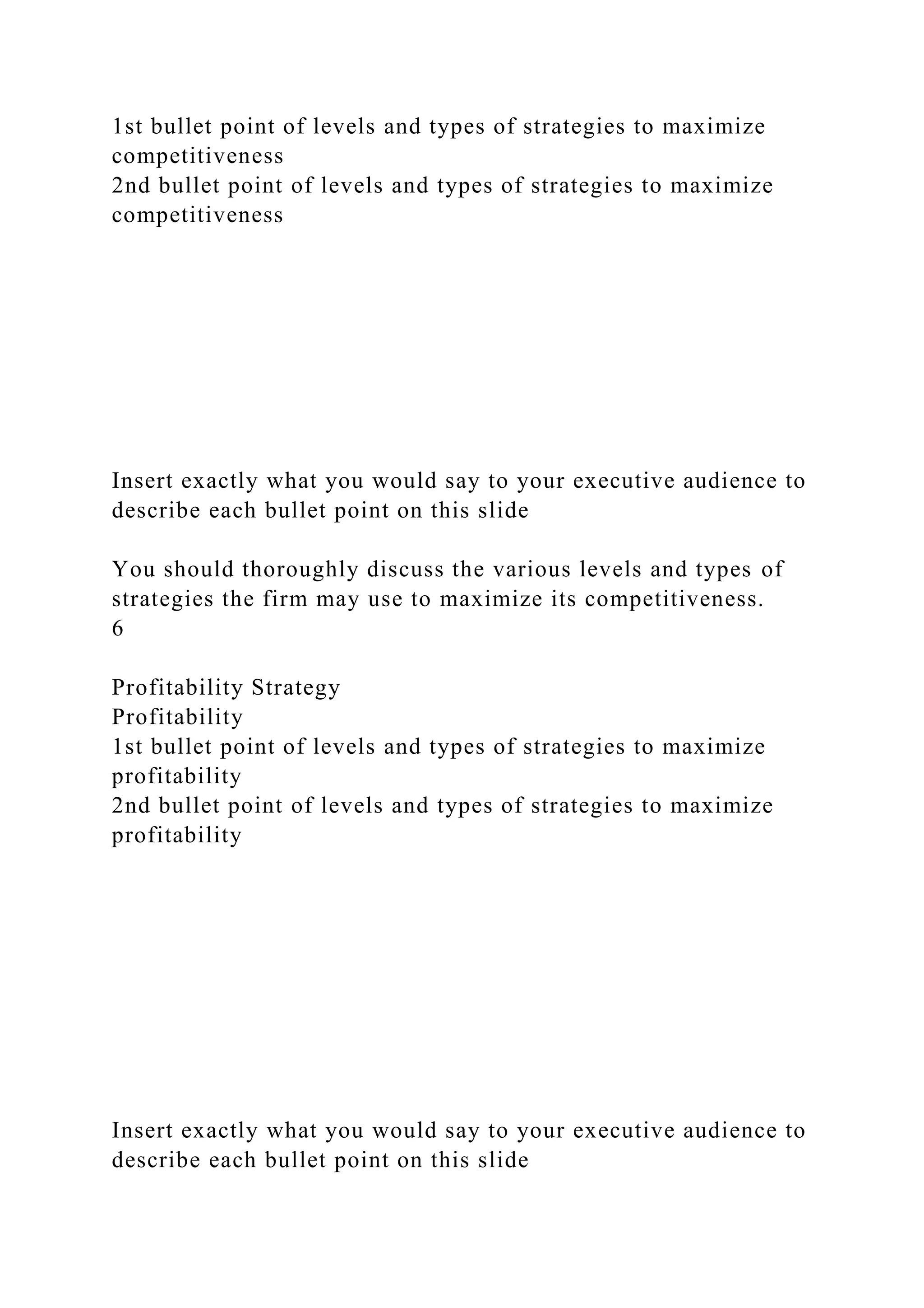 1st bullet point of levels and types of strategies to maximize
competitiveness
2nd bullet point of levels and types of strategies to maximize
competitiveness
Insert exactly what you would say to your executive audience to
describe each bullet point on this slide
You should thoroughly discuss the various levels and types of
strategies the firm may use to maximize its competitiveness.
6
Profitability Strategy
Profitability
1st bullet point of levels and types of strategies to maximize
profitability
2nd bullet point of levels and types of strategies to maximize
profitability
Insert exactly what you would say to your executive audience to
describe each bullet point on this slide
 