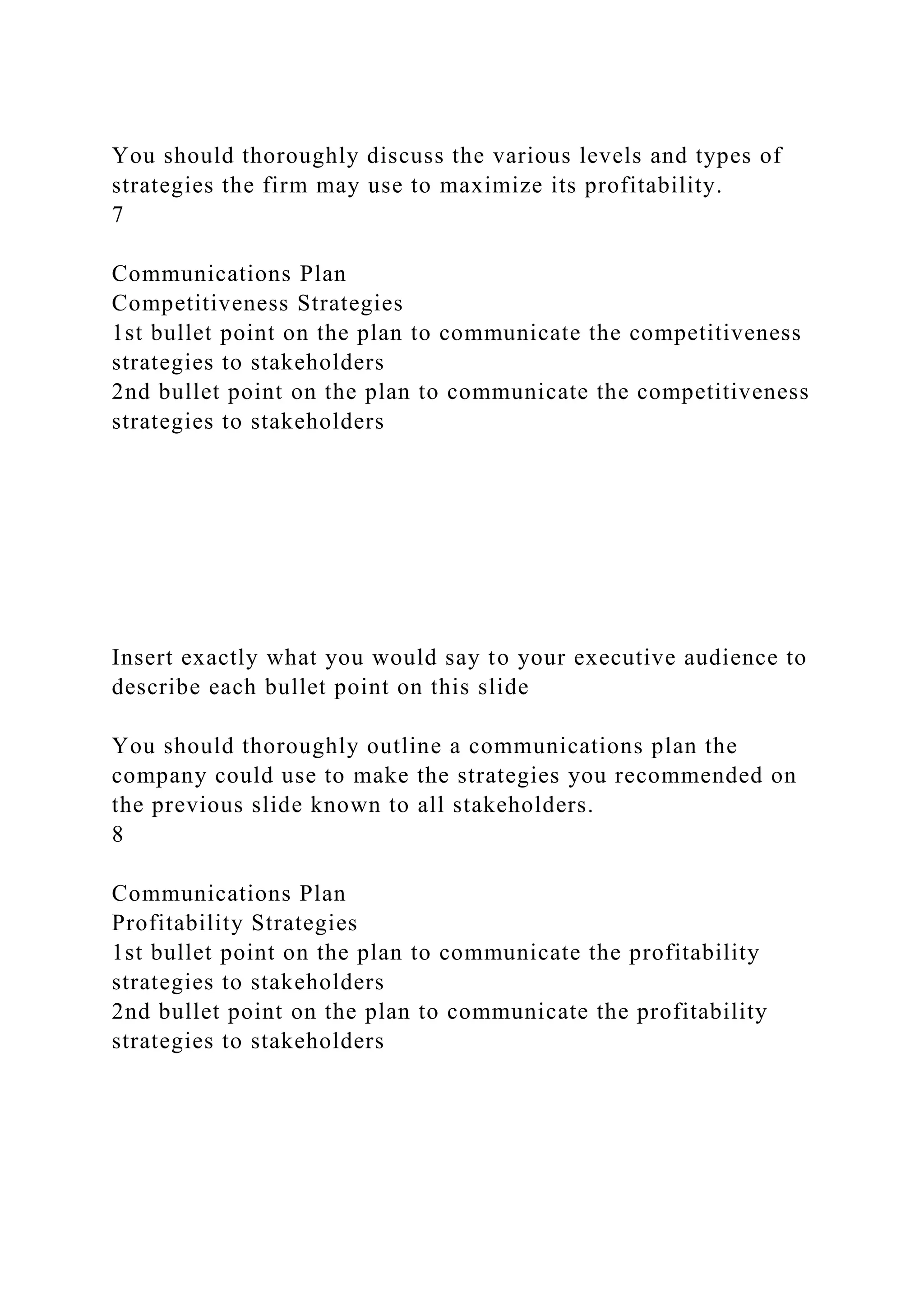 You should thoroughly discuss the various levels and types of
strategies the firm may use to maximize its profitability.
7
Communications Plan
Competitiveness Strategies
1st bullet point on the plan to communicate the competitiveness
strategies to stakeholders
2nd bullet point on the plan to communicate the competitiveness
strategies to stakeholders
Insert exactly what you would say to your executive audience to
describe each bullet point on this slide
You should thoroughly outline a communications plan the
company could use to make the strategies you recommended on
the previous slide known to all stakeholders.
8
Communications Plan
Profitability Strategies
1st bullet point on the plan to communicate the profitability
strategies to stakeholders
2nd bullet point on the plan to communicate the profitability
strategies to stakeholders
 