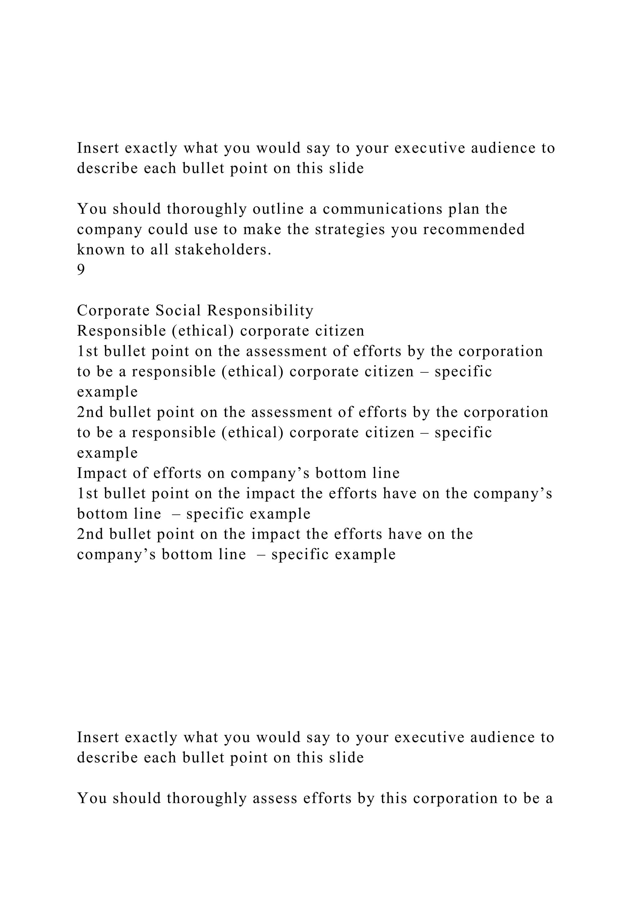Insert exactly what you would say to your executive audience to
describe each bullet point on this slide
You should thoroughly outline a communications plan the
company could use to make the strategies you recommended
known to all stakeholders.
9
Corporate Social Responsibility
Responsible (ethical) corporate citizen
1st bullet point on the assessment of efforts by the corporation
to be a responsible (ethical) corporate citizen – specific
example
2nd bullet point on the assessment of efforts by the corporation
to be a responsible (ethical) corporate citizen – specific
example
Impact of efforts on company’s bottom line
1st bullet point on the impact the efforts have on the company’s
bottom line – specific example
2nd bullet point on the impact the efforts have on the
company’s bottom line – specific example
Insert exactly what you would say to your executive audience to
describe each bullet point on this slide
You should thoroughly assess efforts by this corporation to be a
 