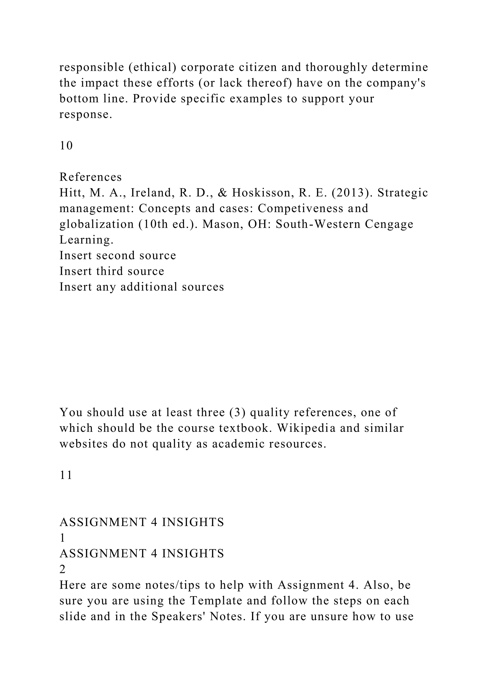 responsible (ethical) corporate citizen and thoroughly determine
the impact these efforts (or lack thereof) have on the company's
bottom line. Provide specific examples to support your
response.
10
References
Hitt, M. A., Ireland, R. D., & Hoskisson, R. E. (2013). Strategic
management: Concepts and cases: Competiveness and
globalization (10th ed.). Mason, OH: South-Western Cengage
Learning.
Insert second source
Insert third source
Insert any additional sources
You should use at least three (3) quality references, one of
which should be the course textbook. Wikipedia and similar
websites do not quality as academic resources.
11
ASSIGNMENT 4 INSIGHTS
1
ASSIGNMENT 4 INSIGHTS
2
Here are some notes/tips to help with Assignment 4. Also, be
sure you are using the Template and follow the steps on each
slide and in the Speakers' Notes. If you are unsure how to use
 