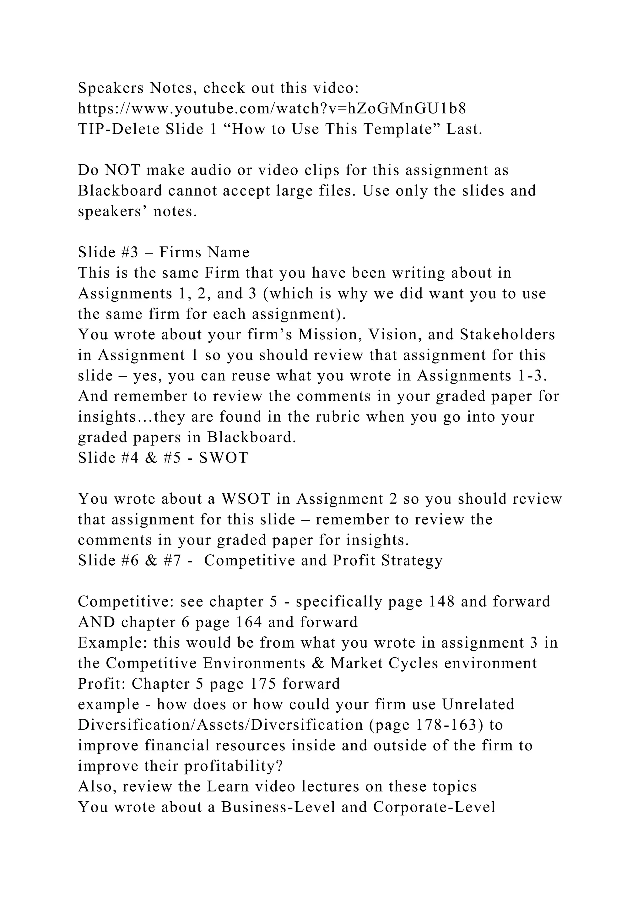 Speakers Notes, check out this video:
https://www.youtube.com/watch?v=hZoGMnGU1b8
TIP-Delete Slide 1 “How to Use This Template” Last.
Do NOT make audio or video clips for this assignment as
Blackboard cannot accept large files. Use only the slides and
speakers’ notes.
Slide #3 – Firms Name
This is the same Firm that you have been writing about in
Assignments 1, 2, and 3 (which is why we did want you to use
the same firm for each assignment).
You wrote about your firm’s Mission, Vision, and Stakeholders
in Assignment 1 so you should review that assignment for this
slide – yes, you can reuse what you wrote in Assignments 1-3.
And remember to review the comments in your graded paper for
insights…they are found in the rubric when you go into your
graded papers in Blackboard.
Slide #4 & #5 - SWOT
You wrote about a WSOT in Assignment 2 so you should review
that assignment for this slide – remember to review the
comments in your graded paper for insights.
Slide #6 & #7 - Competitive and Profit Strategy
Competitive: see chapter 5 - specifically page 148 and forward
AND chapter 6 page 164 and forward
Example: this would be from what you wrote in assignment 3 in
the Competitive Environments & Market Cycles environment
Profit: Chapter 5 page 175 forward
example - how does or how could your firm use Unrelated
Diversification/Assets/Diversification (page 178-163) to
improve financial resources inside and outside of the firm to
improve their profitability?
Also, review the Learn video lectures on these topics
You wrote about a Business-Level and Corporate-Level
 