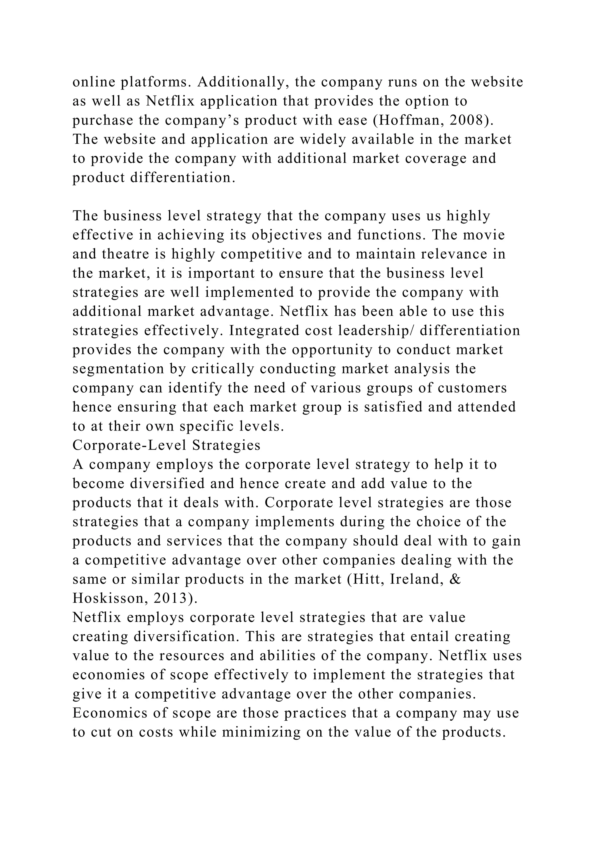 online platforms. Additionally, the company runs on the website
as well as Netflix application that provides the option to
purchase the company’s product with ease (Hoffman, 2008).
The website and application are widely available in the market
to provide the company with additional market coverage and
product differentiation.
The business level strategy that the company uses us highly
effective in achieving its objectives and functions. The movie
and theatre is highly competitive and to maintain relevance in
the market, it is important to ensure that the business level
strategies are well implemented to provide the company with
additional market advantage. Netflix has been able to use this
strategies effectively. Integrated cost leadership/ differentiation
provides the company with the opportunity to conduct market
segmentation by critically conducting market analysis the
company can identify the need of various groups of customers
hence ensuring that each market group is satisfied and attended
to at their own specific levels.
Corporate-Level Strategies
A company employs the corporate level strategy to help it to
become diversified and hence create and add value to the
products that it deals with. Corporate level strategies are those
strategies that a company implements during the choice of the
products and services that the company should deal with to gain
a competitive advantage over other companies dealing with the
same or similar products in the market (Hitt, Ireland, &
Hoskisson, 2013).
Netflix employs corporate level strategies that are value
creating diversification. This are strategies that entail creating
value to the resources and abilities of the company. Netflix uses
economies of scope effectively to implement the strategies that
give it a competitive advantage over the other companies.
Economics of scope are those practices that a company may use
to cut on costs while minimizing on the value of the products.
 