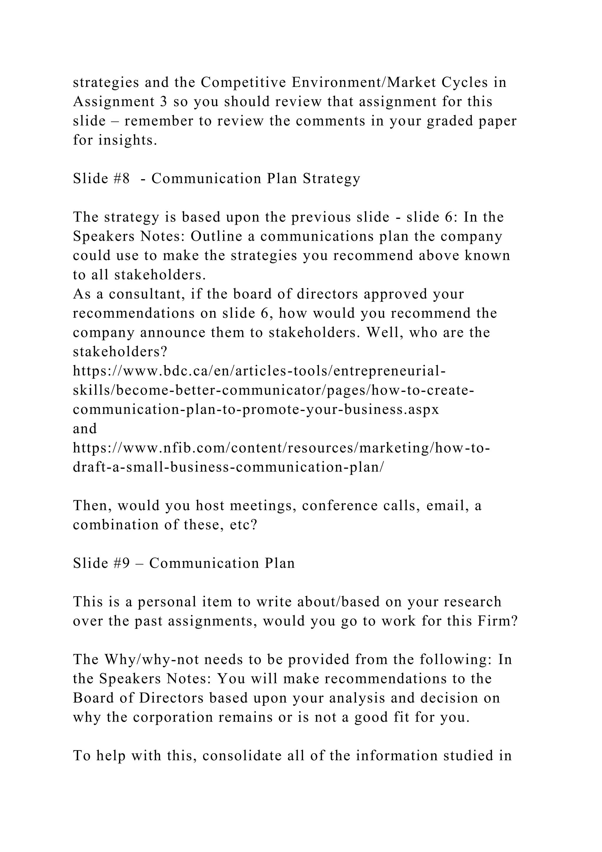 strategies and the Competitive Environment/Market Cycles in
Assignment 3 so you should review that assignment for this
slide – remember to review the comments in your graded paper
for insights.
Slide #8 - Communication Plan Strategy
The strategy is based upon the previous slide - slide 6: In the
Speakers Notes: Outline a communications plan the company
could use to make the strategies you recommend above known
to all stakeholders.
As a consultant, if the board of directors approved your
recommendations on slide 6, how would you recommend the
company announce them to stakeholders. Well, who are the
stakeholders?
https://www.bdc.ca/en/articles-tools/entrepreneurial-
skills/become-better-communicator/pages/how-to-create-
communication-plan-to-promote-your-business.aspx
and
https://www.nfib.com/content/resources/marketing/how-to-
draft-a-small-business-communication-plan/
Then, would you host meetings, conference calls, email, a
combination of these, etc?
Slide #9 – Communication Plan
This is a personal item to write about/based on your research
over the past assignments, would you go to work for this Firm?
The Why/why-not needs to be provided from the following: In
the Speakers Notes: You will make recommendations to the
Board of Directors based upon your analysis and decision on
why the corporation remains or is not a good fit for you.
To help with this, consolidate all of the information studied in
 