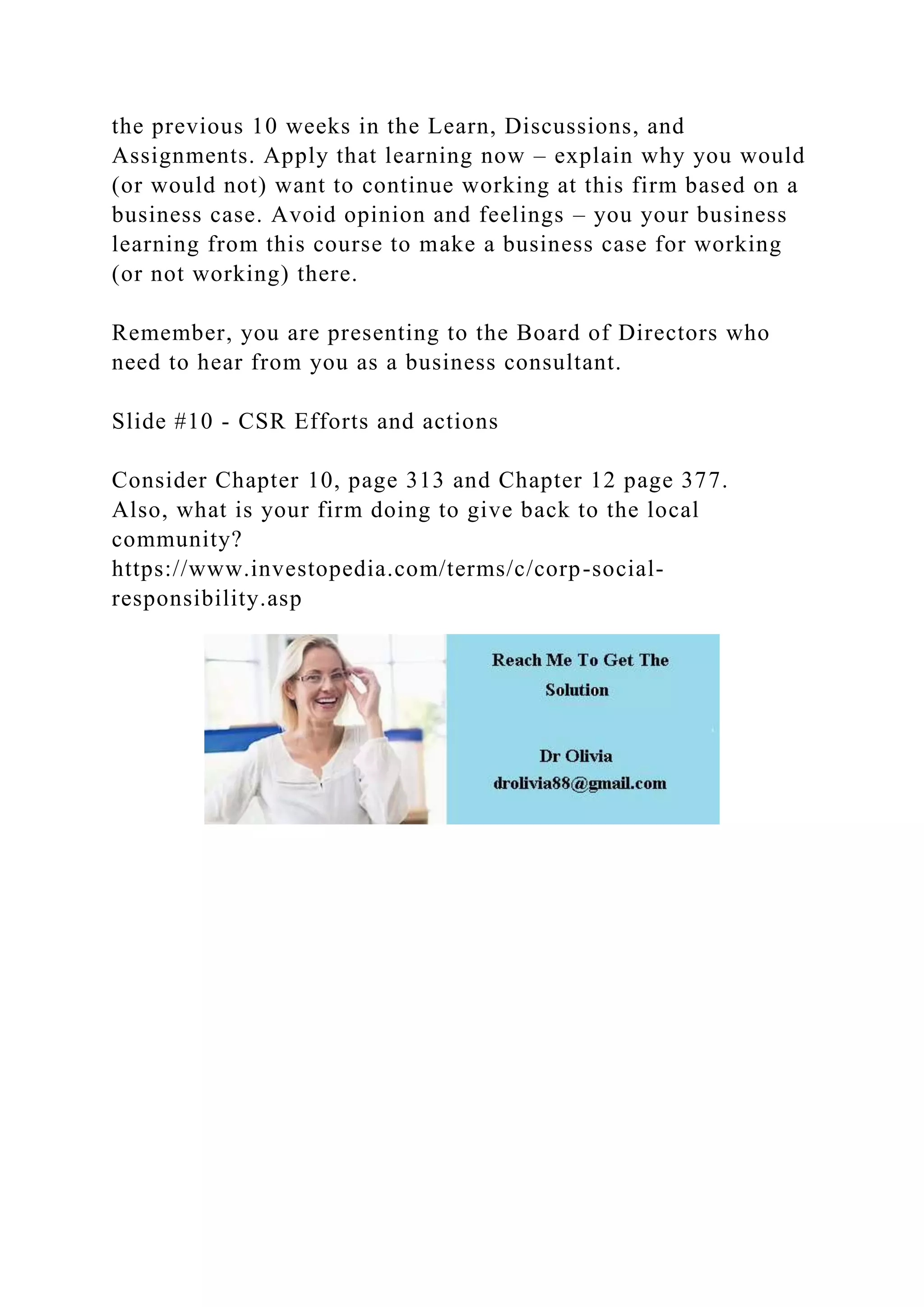the previous 10 weeks in the Learn, Discussions, and
Assignments. Apply that learning now – explain why you would
(or would not) want to continue working at this firm based on a
business case. Avoid opinion and feelings – you your business
learning from this course to make a business case for working
(or not working) there.
Remember, you are presenting to the Board of Directors who
need to hear from you as a business consultant.
Slide #10 - CSR Efforts and actions
Consider Chapter 10, page 313 and Chapter 12 page 377.
Also, what is your firm doing to give back to the local
community?
https://www.investopedia.com/terms/c/corp-social-
responsibility.asp
 