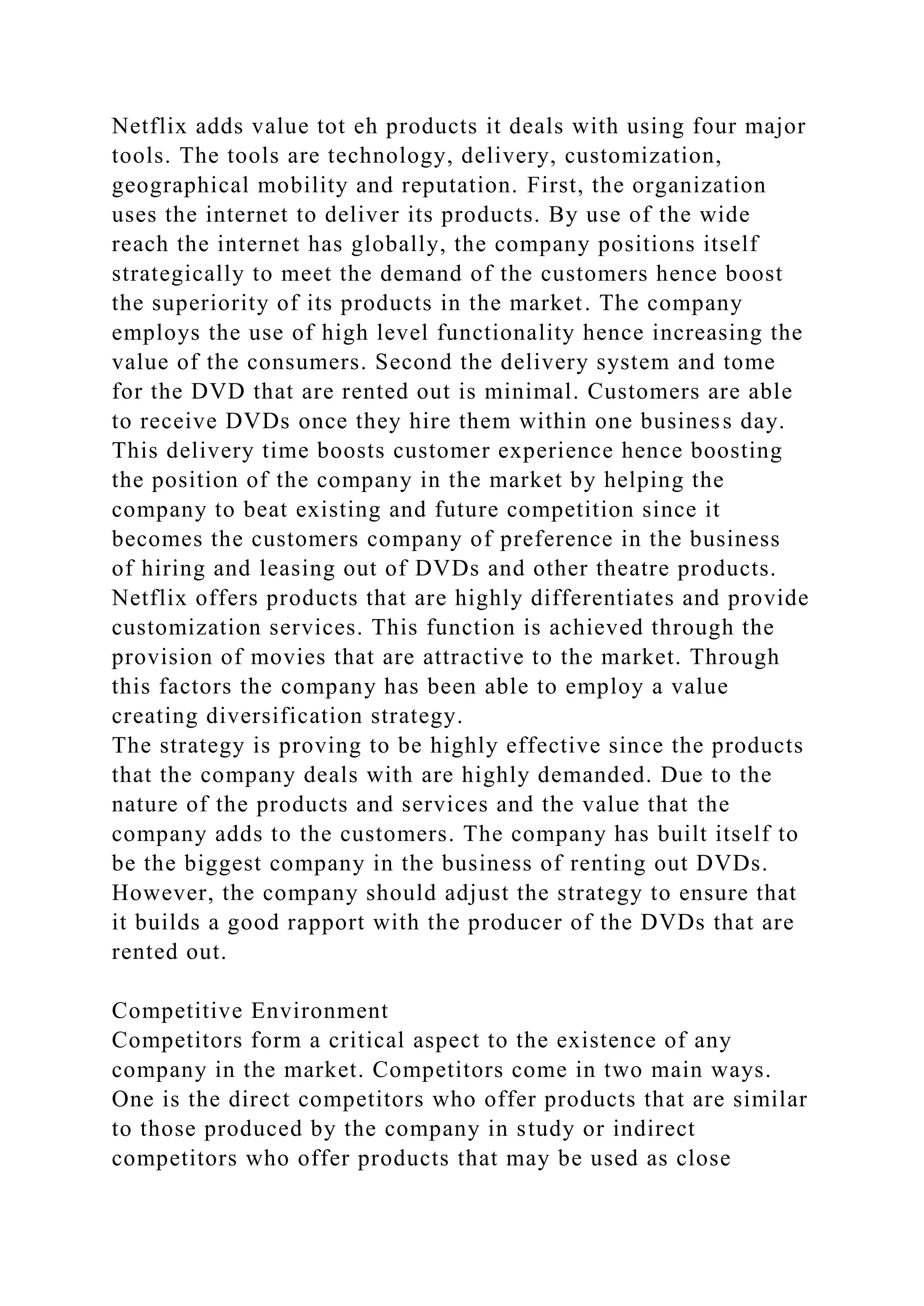 Netflix adds value tot eh products it deals with using four major
tools. The tools are technology, delivery, customization,
geographical mobility and reputation. First, the organization
uses the internet to deliver its products. By use of the wide
reach the internet has globally, the company positions itself
strategically to meet the demand of the customers hence boost
the superiority of its products in the market. The company
employs the use of high level functionality hence increasing the
value of the consumers. Second the delivery system and tome
for the DVD that are rented out is minimal. Customers are able
to receive DVDs once they hire them within one business day.
This delivery time boosts customer experience hence boosting
the position of the company in the market by helping the
company to beat existing and future competition since it
becomes the customers company of preference in the business
of hiring and leasing out of DVDs and other theatre products.
Netflix offers products that are highly differentiates and provide
customization services. This function is achieved through the
provision of movies that are attractive to the market. Through
this factors the company has been able to employ a value
creating diversification strategy.
The strategy is proving to be highly effective since the products
that the company deals with are highly demanded. Due to the
nature of the products and services and the value that the
company adds to the customers. The company has built itself to
be the biggest company in the business of renting out DVDs.
However, the company should adjust the strategy to ensure that
it builds a good rapport with the producer of the DVDs that are
rented out.
Competitive Environment
Competitors form a critical aspect to the existence of any
company in the market. Competitors come in two main ways.
One is the direct competitors who offer products that are similar
to those produced by the company in study or indirect
competitors who offer products that may be used as close
 
