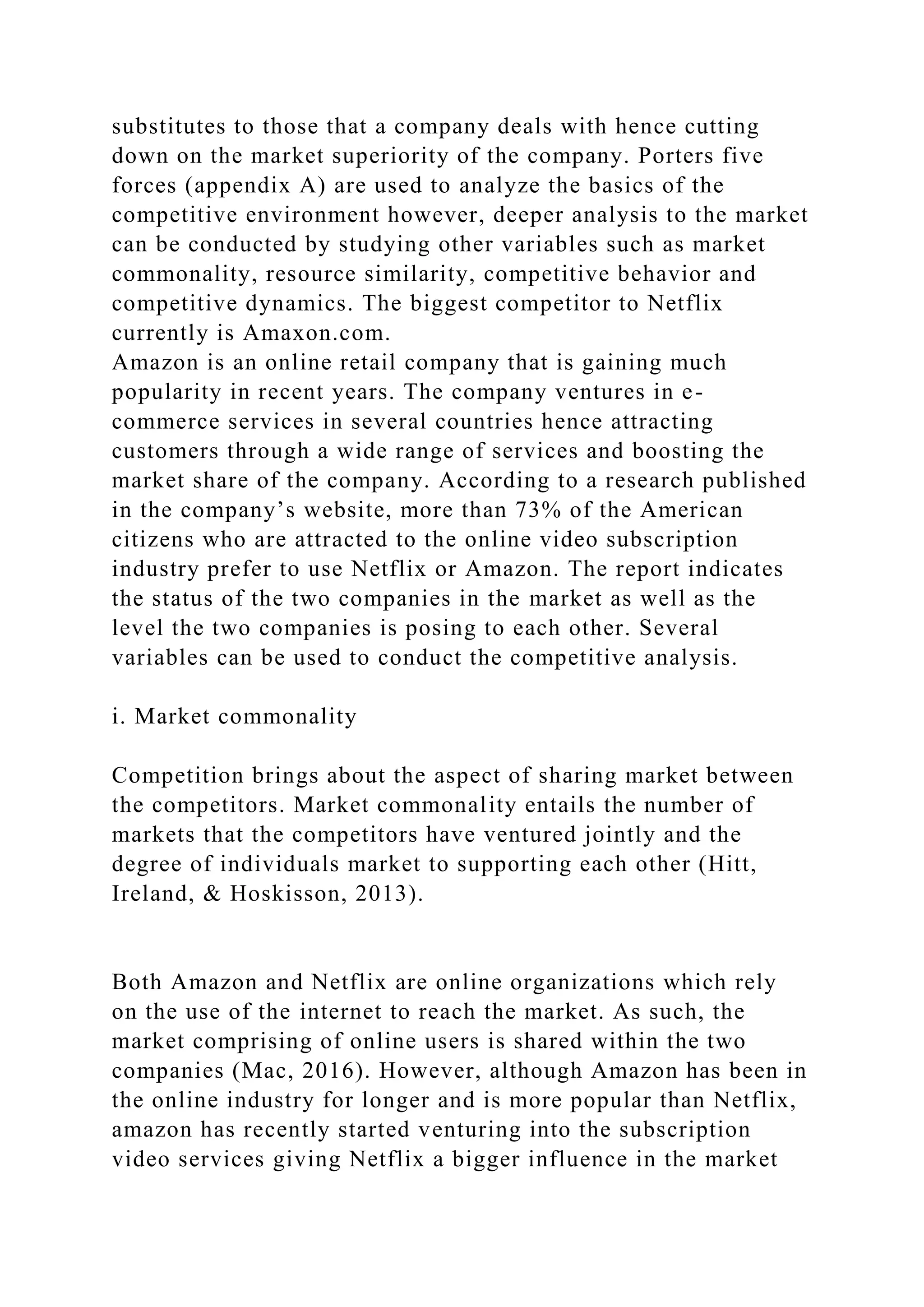 substitutes to those that a company deals with hence cutting
down on the market superiority of the company. Porters five
forces (appendix A) are used to analyze the basics of the
competitive environment however, deeper analysis to the market
can be conducted by studying other variables such as market
commonality, resource similarity, competitive behavior and
competitive dynamics. The biggest competitor to Netflix
currently is Amaxon.com.
Amazon is an online retail company that is gaining much
popularity in recent years. The company ventures in e-
commerce services in several countries hence attracting
customers through a wide range of services and boosting the
market share of the company. According to a research published
in the company’s website, more than 73% of the American
citizens who are attracted to the online video subscription
industry prefer to use Netflix or Amazon. The report indicates
the status of the two companies in the market as well as the
level the two companies is posing to each other. Several
variables can be used to conduct the competitive analysis.
i. Market commonality
Competition brings about the aspect of sharing market between
the competitors. Market commonality entails the number of
markets that the competitors have ventured jointly and the
degree of individuals market to supporting each other (Hitt,
Ireland, & Hoskisson, 2013).
Both Amazon and Netflix are online organizations which rely
on the use of the internet to reach the market. As such, the
market comprising of online users is shared within the two
companies (Mac, 2016). However, although Amazon has been in
the online industry for longer and is more popular than Netflix,
amazon has recently started venturing into the subscription
video services giving Netflix a bigger influence in the market
 