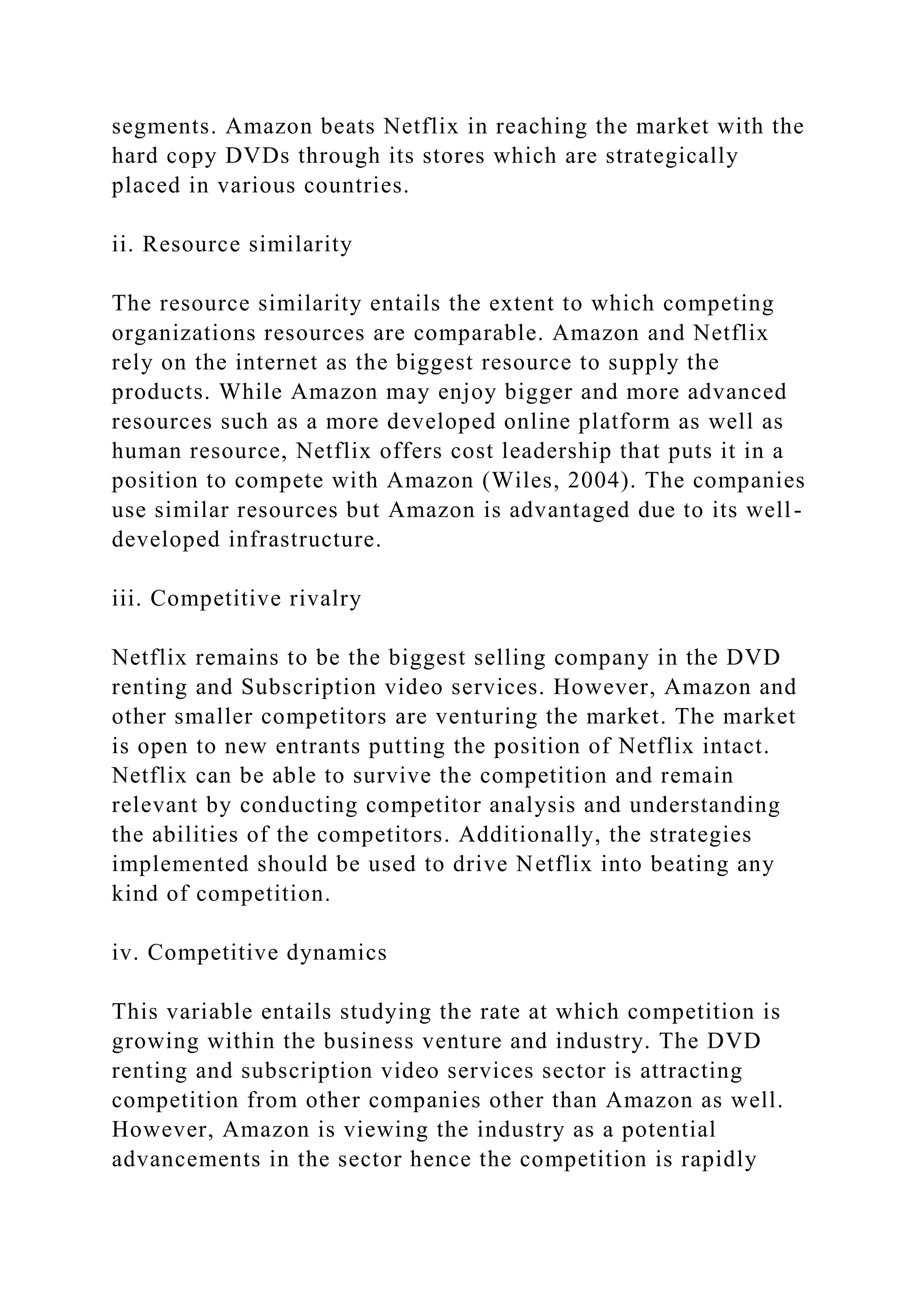 segments. Amazon beats Netflix in reaching the market with the
hard copy DVDs through its stores which are strategically
placed in various countries.
ii. Resource similarity
The resource similarity entails the extent to which competing
organizations resources are comparable. Amazon and Netflix
rely on the internet as the biggest resource to supply the
products. While Amazon may enjoy bigger and more advanced
resources such as a more developed online platform as well as
human resource, Netflix offers cost leadership that puts it in a
position to compete with Amazon (Wiles, 2004). The companies
use similar resources but Amazon is advantaged due to its well-
developed infrastructure.
iii. Competitive rivalry
Netflix remains to be the biggest selling company in the DVD
renting and Subscription video services. However, Amazon and
other smaller competitors are venturing the market. The market
is open to new entrants putting the position of Netflix intact.
Netflix can be able to survive the competition and remain
relevant by conducting competitor analysis and understanding
the abilities of the competitors. Additionally, the strategies
implemented should be used to drive Netflix into beating any
kind of competition.
iv. Competitive dynamics
This variable entails studying the rate at which competition is
growing within the business venture and industry. The DVD
renting and subscription video services sector is attracting
competition from other companies other than Amazon as well.
However, Amazon is viewing the industry as a potential
advancements in the sector hence the competition is rapidly
 