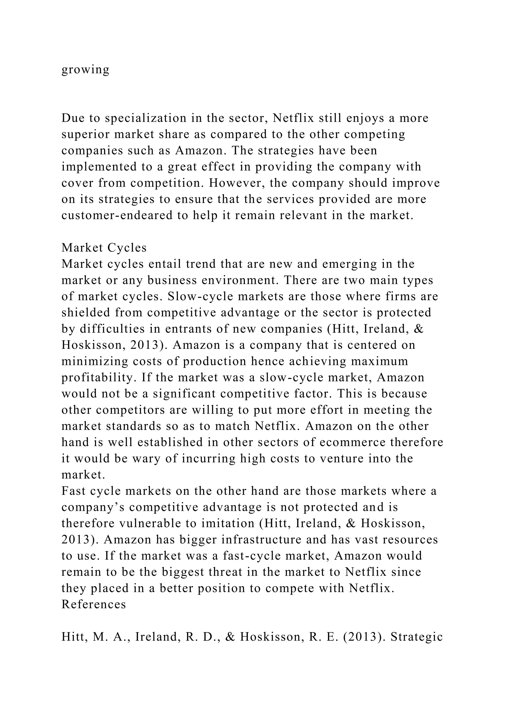 growing
Due to specialization in the sector, Netflix still enjoys a more
superior market share as compared to the other competing
companies such as Amazon. The strategies have been
implemented to a great effect in providing the company with
cover from competition. However, the company should improve
on its strategies to ensure that the services provided are more
customer-endeared to help it remain relevant in the market.
Market Cycles
Market cycles entail trend that are new and emerging in the
market or any business environment. There are two main types
of market cycles. Slow-cycle markets are those where firms are
shielded from competitive advantage or the sector is protected
by difficulties in entrants of new companies (Hitt, Ireland, &
Hoskisson, 2013). Amazon is a company that is centered on
minimizing costs of production hence achieving maximum
profitability. If the market was a slow-cycle market, Amazon
would not be a significant competitive factor. This is because
other competitors are willing to put more effort in meeting the
market standards so as to match Netflix. Amazon on the other
hand is well established in other sectors of ecommerce therefore
it would be wary of incurring high costs to venture into the
market.
Fast cycle markets on the other hand are those markets where a
company’s competitive advantage is not protected and is
therefore vulnerable to imitation (Hitt, Ireland, & Hoskisson,
2013). Amazon has bigger infrastructure and has vast resources
to use. If the market was a fast-cycle market, Amazon would
remain to be the biggest threat in the market to Netflix since
they placed in a better position to compete with Netflix.
References
Hitt, M. A., Ireland, R. D., & Hoskisson, R. E. (2013). Strategic
 