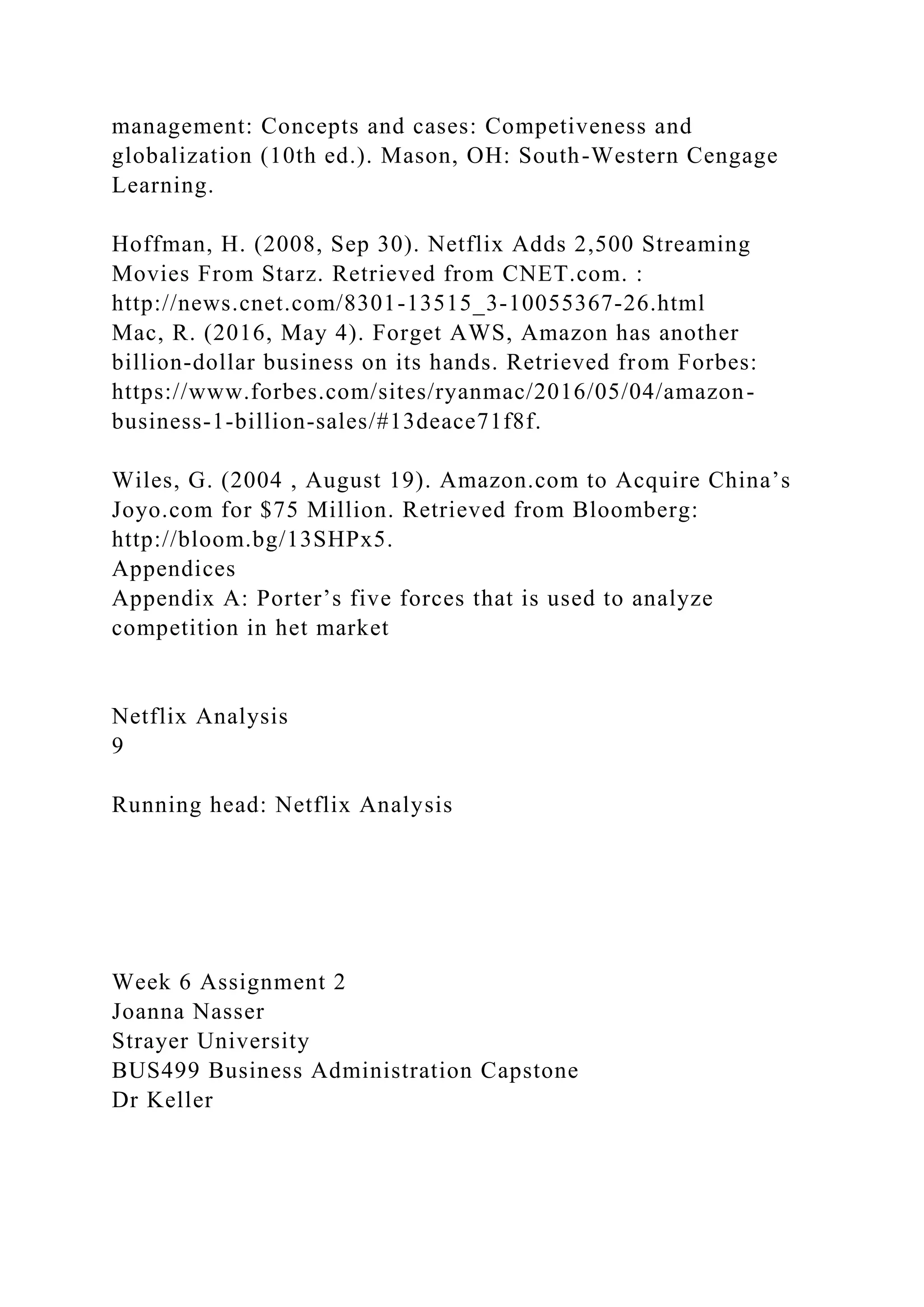 management: Concepts and cases: Competiveness and
globalization (10th ed.). Mason, OH: South-Western Cengage
Learning.
Hoffman, H. (2008, Sep 30). Netflix Adds 2,500 Streaming
Movies From Starz. Retrieved from CNET.com. :
http://news.cnet.com/8301-13515_3-10055367-26.html
Mac, R. (2016, May 4). Forget AWS, Amazon has another
billion-dollar business on its hands. Retrieved from Forbes:
https://www.forbes.com/sites/ryanmac/2016/05/04/amazon-
business-1-billion-sales/#13deace71f8f.
Wiles, G. (2004 , August 19). Amazon.com to Acquire China’s
Joyo.com for $75 Million. Retrieved from Bloomberg:
http://bloom.bg/13SHPx5.
Appendices
Appendix A: Porter’s five forces that is used to analyze
competition in het market
Netflix Analysis
9
Running head: Netflix Analysis
Week 6 Assignment 2
Joanna Nasser
Strayer University
BUS499 Business Administration Capstone
Dr Keller
 