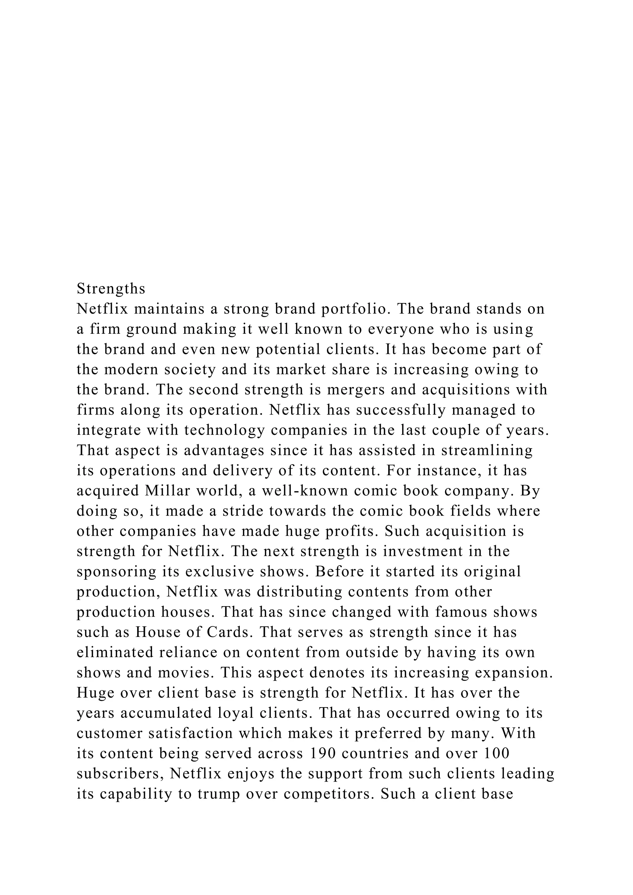 Strengths
Netflix maintains a strong brand portfolio. The brand stands on
a firm ground making it well known to everyone who is using
the brand and even new potential clients. It has become part of
the modern society and its market share is increasing owing to
the brand. The second strength is mergers and acquisitions with
firms along its operation. Netflix has successfully managed to
integrate with technology companies in the last couple of years.
That aspect is advantages since it has assisted in streamlining
its operations and delivery of its content. For instance, it has
acquired Millar world, a well-known comic book company. By
doing so, it made a stride towards the comic book fields where
other companies have made huge profits. Such acquisition is
strength for Netflix. The next strength is investment in the
sponsoring its exclusive shows. Before it started its original
production, Netflix was distributing contents from other
production houses. That has since changed with famous shows
such as House of Cards. That serves as strength since it has
eliminated reliance on content from outside by having its own
shows and movies. This aspect denotes its increasing expansion.
Huge over client base is strength for Netflix. It has over the
years accumulated loyal clients. That has occurred owing to its
customer satisfaction which makes it preferred by many. With
its content being served across 190 countries and over 100
subscribers, Netflix enjoys the support from such clients leading
its capability to trump over competitors. Such a client base
 