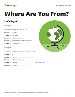 1
Super Simple Questions
Copyright 2019, Red River Press Inc. For use by ESL Library members only. (PRE BEG / VERSION 1.2)
Where Are You From?
Let's Begin!
Dialogue 1
Practise the dialogue with your partner.
Student A: Hi, Pablo.
Student B: Hey, Marie.
Student A: Where are you from?
Student B: I'm from Mexico. What about you?
Student A: I'm from France.
Dialogue 2
Practise the dialogue again with your own information.
Student A: Hi, .
Student B: Hey, .
Student A: Where are you from?
Student B: I'm from . What about you?
Student A: I'm from .
 