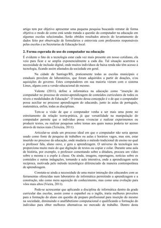 artigo tem por objetivo apresentar uma pequena pesquisa buscando retratar de forma
objetiva o modo de como está sendo tratada a questão do computador na educação em
algumas escolas selecionadas. Serão obtidos resultados através do levantamento de
dados feito por observação de formulários e entrevista com professores responsáveis
pelas escolas e as Secretarias de Educação local.

2. Forma esperada do uso do computador na educação
É evidente o fato de a tecnologia estar cada vez mais presente em nosso cotidiano, ela
veio para ficar e se amplia exponencialmente a cada dia. Tal situação acarretou a
necessidade de inclusão digital, onde muitos indivíduos de baixa renda não têm acesso à
tecnologia, ficando assim afastados da sociedade em geral.
         Na cidade de Santiago/RS, praticamente todas as escolas municipais e
estaduais provêem de laboratórios, que foram adquiridos a partir de doações, e/ou
aquisições do governo. Estes computadores em sua maioria vieram com o sistema
Linux, alguns com a versão educacional do mesmo.
         Valente (2011), define a informática na educação como “inserção do
computador no processo de ensino-aprendizagem de conteúdos curriculares de todos os
níveis e modalidades de Educação”. O intuito dessa concepção é o de que o computador
possa auxiliar no processo aprendizagem do educando, junto às aulas de português,
matemática, enfim, todas as disciplinas.
         Tem-se a visão de que o computador venha a ser mais uma ponte no
estreitamento da relação teoria-prática, já que versatilidade na manipulação do
computador permite que o indivíduo possa vivenciar e realizar experimentos ou
produzir textos, ou realizar pesquisas sobre temas aos quais nunca poderia ter acesso
através de meios reais (Teixeira, 2011).
         Articular-se ainda um processo ideal em que o computador não seria apenas
usado como fonte de pesquisa de trabalhos ou aulas e horários vagos, mas sim, estar
inserido no processo da educação, onde mudaria o método tradicional de ensino no qual
o professor fala, aluno ouve, e gera a aprendizagem. O universo da tecnologia nos
proporciona muito mais do que digitação de textos ou copiar e colar. Durante uma aula
de história, por exemplo, o professor comentando sobre a ditadura, procura um vídeo
sobre a mesma e a expõe à classe. Ou ainda, imagens, reportagens, notícias sobre os
conteúdos e outras indagações, tornando a aula interativa, onde a aprendizagem seria
recíproca, motivada pelo método tecnológico diferenciado da maneira contemporânea
de aprendizagem.
        Constata-se ainda a necessidade de uma maior interação dos educandos com as
ferramentas oferecidas num laboratório de informática permitindo a aprendizagem e a
construção, não como mera aquisição do conhecimento, mas como uma evolução para
vôos mais altos (Vieira, 2011).
         Pode-se acrescentar que aplicando a disciplina de informática dentro da grade
curricular das escolas, assim como o espanhol ou o inglês, traria melhores proveitos
para a formação do aluno em questão de preparo profissional para inserção do mesmo
na sociedade, diminuindo o analfabetismo computacional e qualificando a formação do
individuo para obter melhores alternativas no mercado de trabalho. Dentro desta
 