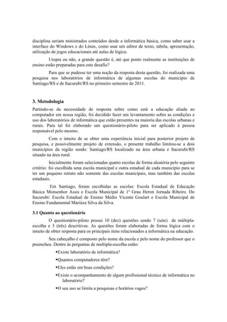 disciplina seriam ministrados conteúdos desde a informática básica, como saber usar a
interface do Windows e do Linux, como usar um editor de texto, tabela, apresentação,
utilização de jogos educacionais até aulas de lógica.
         Utopia ou não, a grande questão é, até que ponto realmente as instituições de
ensino estão preparadas para este desafio?
        Para que se pudesse ter uma noção da resposta desta questão, foi realizada uma
pesquisa nos laboratórios de informática de algumas escolas do município de
Santiago/RS e de Itacurubi/RS no primeiro semestre de 2011.


3. Metodologia
Partindo-se da necessidade de resposta sobre como está a educação aliada ao
computador em nossa região, foi decidido fazer um levantamento sobre as condições e
uso dos laboratórios de informática que estão presentes na maioria das escolas urbanas e
rurais. Para tal foi elaborado um questionário-piloto para ser aplicado à pessoa
responsável pelo mesmo.
         Com o intuito de se obter uma experiência inicial para posterior projeto de
pesquisa, e possivelmente projeto de extensão, o presente trabalho limitou-se a dois
municípios da região sendo: Santiago/RS localizado na área urbana e Itacurubi/RS
situado na área rural.
          Inicialmente foram selecionadas quatro escolas de forma aleatória pelo seguinte
critério: foi escolhida uma escola municipal e outra estadual de cada município para se
ter um pequeno retrato não somente das escolas municipais, mas também das escolas
estaduais.
          Em Santiago, foram escolhidas as escolas: Escola Estadual de Educação
Básica Monsenhor Assis e Escola Municipal de 1º Grau Heron Jornada Ribeiro. Do
Itacurubi: Escola Estadual de Ensino Médio Vicente Goulart e Escola Municipal de
Ensino Fundamental Mariúza Silva da Silva.

3.1 Quanto ao questionário
         O questionário-piloto possui 10 (dez) questões sendo 7 (sete) de múltipla-
escolha e 3 (três) descritivas. As questões foram elaboradas de forma lógica com o
intuito de obter resposta para os principais itens relacionados a informática na educação.
        Seu cabeçalho é composto pelo nome da escola e pelo nome do professor que o
preencheu. Dentre às perguntas de multipla-escolha estão:
            Existe laboratório de informática?
            Quantos computadores têm?
            Eles estão em boas condições?
            Existe o acompanhamento de algum profissional técnico de informática no
               laboratório?
            O seu uso se limita a pesquisas e horários vagos?
 
