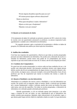 Existe alguma disciplina específica para seu uso?
            O sistema possui algum software educacional?
        Dentre as desritivas:
            Para quais disciplinas é usado o laboratório?
            Quais as séries que o freqüentam?
            Quantas vezes por semana?


3.2 Quanto ao levantamento de dados


 O levantamento de dados foi realizado no primeiro semestre de 2011, através de visitas
às escolas com um questionário presencial ao professor, ou pessoa responsável pelo
agendamento e cuidado com o laboratório de informática.
       No segundo momento, após a conclusão do levantamento e obtidos os dados da
pesquisa, foi elaborada uma análise por observação dos formulários.


4. Análise dos resultados
Com base nas respostas dos questionários, observa-se que todas as escolas pesquisadas
possuem um único laboratório de informática. De acordo com a dimensão da escola é o
tamanho do laboratório, porém temos uma média de 16 computadores por escola,
supondo-se que uma turma tenha em torno de 25 alunos, não há uma máquina por aluno.

4.1. Condições dos Computadores
No geral (em três escolas pesquisadas), os micros estão em boas condições de uso, e de
acordo com observação pessoal, elas possuem assistência técnica caso algum possua
defeito, porém não há um acompanhamento de algum técnico ou monitor durante o dia-
a-dia escolar, em alguns casos, como por exemplo, o da escola Monsenhor Assis, há um
professor que fica de responsável por marcar os horários das turmas e cuidar do
laboratório

4.2. Quanto à finalidade e uso dos laboratórios
Abstraindo-se as condições dos micros, temos a finalidade e o uso dos laboratórios nas
escolas. De acordo com as respostas, todas as turmas, desde o currículo por atividades
até o ensino fundamental e médio o utilizam, porém não existe um horário fixo para
cada turma, nem um dia específico. Em todas as escolas pesquisadas, o laboratório de
informática só é utilizado quando solicitado pelo professor.
        Quando questionados, se ele era utilizado apenas para pesquisas e em aulas
vagas, a resposta foi sim, em todos, ou seja, subentende-se que os laboratórios são
usados somente para pesquisas, digitação, jogos educacionais ou em períodos vagos, o
que denota quão longe está dos objetivos esperados citados na seção 2, já que demonstra
 