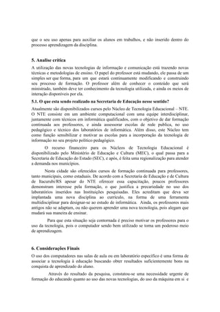 que o seu uso apenas para auxiliar os alunos em trabalhos, e não inserido dentro do
processo aprendizagem da disciplina.


5. Analise crítica
A utilização das novas tecnologias de informação e comunicação está trazendo novas
técnicas e metodologias de ensino. O papel do professor está mudando, ele passa de um
simples ser que forma, para um que estará continuamente modificando e construindo
seu processo de formação. O professor além de conhecer o conteúdo que será
ministrado, também deve ter conhecimento da tecnologia utilizada, e ainda os meios de
interação disponíveis por ela.
5.1. O que esta sendo realizado na Secretaria de Educação nesse sentido?
Atualmente são disponibilizados cursos pelo Núcleo de Tecnologia Educacional – NTE.
O NTE consiste em um ambiente computacional com uma equipe interdisciplinar,
juntamente com técnicos em informática qualificados, com o objetivo de dar formação
continuada aos professores, e ainda assessorar escolas de rede publica, no uso
pedagógico e técnico dos laboratórios de informática. Além disso, este Núcleo tem
como função sensibilizar e motivar as escolas para a incorporação da tecnologia de
informação no seu projeto político pedagógico.
       O recurso financeiro para os Núcleos de Tecnologia Educacional é
disponibilizado pelo Ministério de Educação e Cultura (MEC), o qual passa para a
Secretaria de Educação do Estado (SEC), e após, é feita uma regionalização para atender
a demanda nos municípios.
       Nesta cidade são oferecidos cursos de formação continuada para professores,
tanto municipais, como estaduais. De acordo com a Secretaria de Educação e de Cultura
de Itacurubi/RS apesar do NTE oferecer essa capacitação, poucos professores
demonstram interesse pela formação, o que justifica a precariedade no uso dos
laboratórios inseridos nas Instituições pesquisadas. Eles acreditam que deva ser
implantada uma nova disciplina ao currículo, na forma de uma ferramenta
multidisciplinar para designar-se ao estudo de informática. Ainda, os professores mais
antigos não se adaptam, ou não querem aprender uma nova tecnologia, pois alegam que
mudará sua maneira de ensinar.
         Para que esta situação seja contornada é preciso motivar os professores para o
uso da tecnologia, pois o computador sendo bem utilizado se torna um poderoso meio
de aprendizagem.


6. Considerações Finais
O uso dos computadores nas salas de aula ou em laboratório específico é uma forma de
associar a tecnologia à educação buscando obter resultados suficientemente bons na
conquista de aprendizado do aluno.
        Através do resultado da pesquisa, constatou-se uma necessidade urgente de
formação do educando quanto ao uso das novas tecnologias, do uso da máquina em si e
 