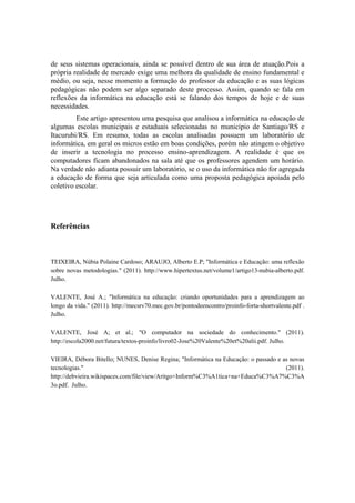 de seus sistemas operacionais, ainda se possível dentro de sua área de atuação.Pois a
própria realidade de mercado exige uma melhora da qualidade de ensino fundamental e
médio, ou seja, nesse momento a formação do professor da educação e as suas lógicas
pedagógicas não podem ser algo separado deste processo. Assim, quando se fala em
reflexões da informática na educação está se falando dos tempos de hoje e de suas
necessidades.
         Este artigo apresentou uma pesquisa que analisou a informática na educação de
algumas escolas municipais e estaduais selecionadas no município de Santiago/RS e
Itacurubi/RS. Em resumo, todas as escolas analisadas possuem um laboratório de
informática, em geral os micros estão em boas condições, porém não atingem o objetivo
de inserir a tecnologia no processo ensino-aprendizagem. A realidade é que os
computadores ficam abandonados na sala até que os professores agendem um horário.
Na verdade não adianta possuir um laboratório, se o uso da informática não for agregada
a educação de forma que seja articulada como uma proposta pedagógica apoiada pelo
coletivo escolar.




Referências



TEIXEIRA, Núbia Polaine Cardoso; ARAUJO, Alberto E.P; "Informática e Educação: uma reflexão
sobre novas metodologias." (2011). http://www.hipertextus.net/volume1/artigo13-nubia-alberto.pdf.
Julho.

VALENTE, José A.; "Informática na educação: criando oportunidades para a aprendizagem ao
longo da vida." (2011). http://mecsrv70.mec.gov.br/pontodeencontro/proinfo-forta-shortvalente.pdf .
Julho.

VALENTE, José A; et al.; "O computador na sociedade do conhecimento." (2011).
http://escola2000.net/futura/textos-proinfo/livro02-Jose%20Valente%20et%20alii.pdf. Julho.

VIEIRA, Débora Bitello; NUNES, Denise Regina; "Informática na Educação: o passado e as novas
tecnologias."                                                                        (2011).
http://debvieira.wikispaces.com/file/view/Aritgo+Inform%C3%A1tica+na+Educa%C3%A7%C3%A
3o.pdf. Julho.
 
