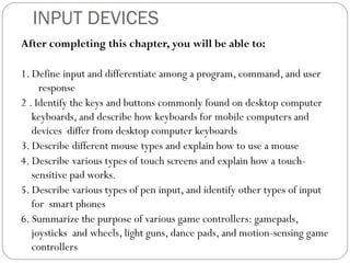 After completing this chapter, you will be able to:
1. Define input and differentiate among a program, command, and user
response
2 . Identify the keys and buttons commonly found on desktop computer
keyboards, and describe how keyboards for mobile computers and
devices differ from desktop computer keyboards
3. Describe different mouse types and explain how to use a mouse
4. Describe various types of touch screens and explain how a touch-
sensitive pad works.
5. Describe various types of pen input, and identify other types of input
for smart phones
6. Summarize the purpose of various game controllers: gamepads,
joysticks and wheels, light guns, dance pads, and motion-sensing game
controllers
INPUT DEVICES
 