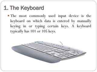  The most commonly used input device is the
keyboard on which data is entered by manually
keying in or typing certain keys. A keyboard
typically has 101 or 105 keys.
1. The Keyboard
 