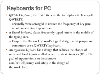 • QWERTY keyboard, the first letters on the top alphabetic line spell
QWERTY.
– originally were arranged to reduce the frequency of key jams
on old mechanical typewriters.
• A Dvorak keyboard,places frequently typed letters in the middle of
the typing area.
– Despite the Dvorak keyboard's logical design, most people and
computers use a QWERTY keyboard.
• An ergonomic keyboard has a design that reduces the chance of
wrist and hand injuries called repetitive strain injuries (RSI).The
goal of ergonomics is to incorporate
comfort, efficiency, and safety in the design of
the workplace.
Keyboards for PC
 