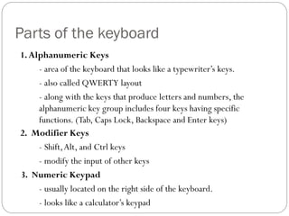 1.Alphanumeric Keys
- area of the keyboard that looks like a typewriter’s keys.
- also called QWERTY layout
- along with the keys that produce letters and numbers, the
alphanumeric key group includes four keys having specific
functions. (Tab, Caps Lock, Backspace and Enter keys)
2. Modifier Keys
- Shift,Alt, and Ctrl keys
- modify the input of other keys
3. Numeric Keypad
- usually located on the right side of the keyboard.
- looks like a calculator’s keypad
Parts of the keyboard
 