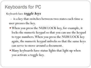 Keyboards have toggle keys
- is a key that switches between two states each time a
user presses the key.
 When you press the NUM LOCK key, for example, it
locks the numeric keypad so that you can use the keypad
to type numbers.When you press the NUM LOCK key
again, the numeric keypad unlocks so that the same keys
can serve to move around a document.
 Many keyboards have status lights that light up when
you activate a toggle key.
Keyboards for PC
 